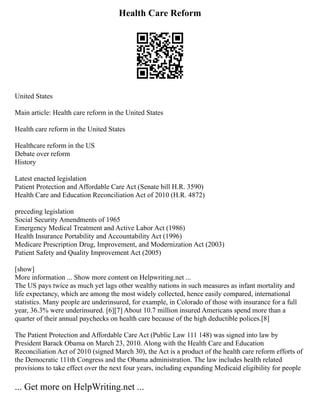 Health Care Reform
United States
Main article: Health care reform in the United States
Health care reform in the United States
Healthcare reform in the US
Debate over reform
History
Latest enacted legislation
Patient Protection and Affordable Care Act (Senate bill H.R. 3590)
Health Care and Education Reconciliation Act of 2010 (H.R. 4872)
preceding legislation
Social Security Amendments of 1965
Emergency Medical Treatment and Active Labor Act (1986)
Health Insurance Portability and Accountability Act (1996)
Medicare Prescription Drug, Improvement, and Modernization Act (2003)
Patient Safety and Quality Improvement Act (2005)
[show]
More information ... Show more content on Helpwriting.net ...
The US pays twice as much yet lags other wealthy nations in such measures as infant mortality and
life expectancy, which are among the most widely collected, hence easily compared, international
statistics. Many people are underinsured, for example, in Colorado of those with insurance for a full
year, 36.3% were underinsured. [6][7] About 10.7 million insured Americans spend more than a
quarter of their annual paychecks on health care because of the high deductible polices.[8]
The Patient Protection and Affordable Care Act (Public Law 111 148) was signed into law by
President Barack Obama on March 23, 2010. Along with the Health Care and Education
Reconciliation Act of 2010 (signed March 30), the Act is a product of the health care reform efforts of
the Democratic 111th Congress and the Obama administration. The law includes health related
provisions to take effect over the next four years, including expanding Medicaid eligibility for people
... Get more on HelpWriting.net ...
 