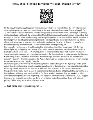 Essay about Fighting Terrorism Without Invading Privacy
In the long, twilight struggle against Communism, we had been reminded that the very liberties that
we sought to preserve could not be sacrificed at the altar of national security ( Obama s Speech On...
1). One of these very civil liberties, recently recognized by the United Nations, is the right to privacy
in the digital age . Although the actions of the United Nations are not legally binding, it is evident that
the right to Internet privacy is becoming increasingly important in the international world. Breaches in
Internet privacy have become commonplace as Social Security and credit card numbers are stolen
along with passwords to bank accounts and social media sites. Breaches in Internet privacy have
become especially problematic in ... Show more content on Helpwriting.net ...
For example, Facebook was found to not delete information from their servers every 90 days as
claimed placing in jeopardy information of accounts on their serves that have been deactivated for
years ( Facebook Does Not... 1). Currently, there is no solution that deals with Internet privacy as a
whole. Although measures have been taken to protect the right to digital privacy, such as the Supreme
Court ruling in 1972 that ruled warrantless wiretaps illegal, much of this action has been turned
around by post 9/11 legislation such as the Patriot Act which has increased the amount of surveillance
the government can enact legally (Issitt 1).
In previous years, net neutrality has been thought of as a breakthrough in the digital age and a good,
comprehensive solution that could protect the people right to digital privacy. Net neutrality is the idea
of having a basic, decentralized Internet in which all data is treated in the same exact way and
transported at the same exact speeds in an anonymous fashion. Forms of net neutrality are widely used
in telephones, shipping, and public utilities. For these services, net neutrality has worked as it has
allowed for anonymity and lack of priority. The Federal Communications Commission (FCC) stopped
the use of net neutrality as well as any form of regulation on the Internet that deals with Internet
privacy. While many are at a loss of words as to
... Get more on HelpWriting.net ...
 