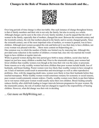 Changes in the Role of Women Between the Sixteenth and the...
Over long periods of time change is often inevitable. One such instance of change throughout history
is that of family members and their role in not only the family, but also in society as a whole.
Although changes can be seen in the roles of every family member, it can be argued that the role of
women in the family, especially that of mothers, changed the most. Between the sixteenth century and
the twentieth century, the role that mothers played in the family and in society changed greatly. Since
the sixteenth century, one of the most important roles of mothers, or women in general, was to have
children. Although most women accepted this role and believed it was their duty to have children, not
every woman was pleased with this ... Show more content on Helpwriting.net ...
One common way in which the number of births was limited was by marrying late. Although this
provided some reduction in the number of children a woman had, once she was married she would
begin to have children at regular intervals.
While in general women during this time period gave birth to many children, social class had an
impact on just how many children a mother had. Prior to the nineteenth century, poor women had
fewer children than wealthy women even though at the time their role was the same; to procreate.
Some reasons as to why wealthy women had more children than poor women include health, loss of
husbands, and breast feeding. Poorer women were less likely than wealthy women to have enough to
eat. A lack of nutrients could result in amenorrhea and miscarriages as well as other reproductive
problems. Also, with the staggering death rates, women were likely to lose their husbands before they
reached menopause. While wealthy women would sometimes remarry for economic or social reasons,
poor women would commonly remain widows. Finally, wealthy women were likely to put their babies
out to wet nurses while poor women would usually nurse their own children. Breast feeding actually
reduces fertility after child birth leading to longer intervals between pregnancies for poor women. By
the nineteenth century, the role of mothers had not changed in regard to the responsibility of bearing
children. However, what did change was their role in deciding
... Get more on HelpWriting.net ...
 