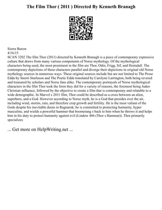 The Film Thor ( 2011 ) Directed By Kenneth Branagh
Sierra Burow
4/16/15
SCAN 3202 The film Thor (2011) directed by Kenneth Branagh is a piece of contemporary expressive
culture that draws from many various components of Norse mythology. Of the mythological
characters being used, the most prominent in the film are Thor, Odin, Frigg, Sif, and Heimdall. The
contemporary depictions of these characters parallel and diverge their depictions in original old Norse
mythology sources in numerous ways. These original sources include but are not limited to The Prose
Edda by Snorri Sturluson and The Poetic Edda translated by Carolyne Larrington, both being revered
and treasured by scholars and Norse fans alike. The contemporary portrayals of Norse mythological
characters in the film Thor took the form they did for a variety of reasons, the foremost being Judeo
Christian influence, followed by the objective to create a film that is contemporary and relatable to a
wide demographic. In Marvel s 2011 film, Thor could be described as a cross between an alien,
superhero, and a God. However according to Norse myth, he is a God that presides over the air,
including wind, storms, rain, and therefore crop growth and fertility. He is the most valiant of the
Gods despite his inevitable doom in Ragnarok; he is committed to protecting humanity, hyper
masculine, and wields a powerful hammer that boomerang s back to him when he throws it and helps
him in his duty to protect humanity against evil (Lindow 486 (Thor s Hammar)). Thor primarily
specializes
... Get more on HelpWriting.net ...
 