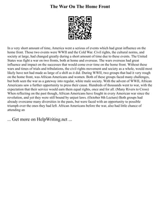 The War On The Home Front
In a very short amount of time, America went a serious of events which had great influence on the
home front. Those two events were WWII and the Cold War. Civil rights, the cultural norms, and
society at large, had changed greatly during a short amount of time due to these events. The United
States was fight a war on two fronts, both at home and overseas. The wars overseas had great
influence and impact on the successes that would come over time on the home front. Without these
wars and times of trials and tribulations, the civil rights movement and society as a whole, would most
likely have not had made as large of a shift as it did. During WWII, two groups that had it very rough
on the home front, was African Americans and women. Both of these groups faced many challenges,
but both seen the war as a gateway into regular, white male society. With the advent of WWII, African
Americans saw a further opportunity to press their cause. Hundreds of thousands went to war, with the
expectation that their service would earn them equal rights, once and for all. (Many Rivers to Cross)
When reflecting on the past though, African Americans have fought in every American war since the
revolution, and yet they were still bound by unjust laws. (October 8th Lecture) Both groups had
already overcame many diversities in the pasts, but were faced with an opportunity to possible
triumph over the ones they had left. African Americans before the war, also had little chance of
attending an
... Get more on HelpWriting.net ...
 