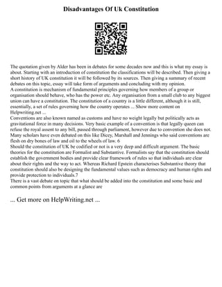 Disadvantages Of Uk Constitution
The quotation given by Alder has been in debates for some decades now and this is what my essay is
about. Starting with an introduction of constitution the classifications will be described. Then giving a
short history of UK constitution it will be followed by its sources. Then giving a summary of recent
debates on this topic, essay will take form of arguments and concluding with my opinion.
A constitution is mechanism of fundamental principles governing how members of a group or
organisation should behave, who has the power etc. Any organisation from a small club to any biggest
union can have a constitution. The constitution of a country is a little different, although it is still,
essentially, a set of rules governing how the country operates ... Show more content on
Helpwriting.net ...
Conventions are also known named as customs and have no weight legally but politically acts as
gravitational force in many decisions. Very basic example of a convention is that legally queen can
refuse the royal assent to any bill, passed through parliament, however due to convention she does not.
Many scholars have even debated on this like Dicey, Marshall and Jennings who said conventions are
flesh on dry bones of law and oil to the wheels of law. 6
Should the constitution of UK be codified or not is a very deep and difficult argument. The basic
theories for the constitution are Formalist and Substantive. Formalists say that the constitution should
establish the government bodies and provide clear framework of rules so that individuals are clear
about their rights and the way to act. Whereas Richard Epstein characterises Substantive theory that
constitution should also be designing the fundamental values such as democracy and human rights and
provide protection to individuals.7
There is a vast debate on topic that what should be added into the constitution and some basic and
common points from arguments at a glance are
... Get more on HelpWriting.net ...
 