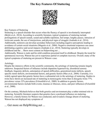 The Key Features Of Stuttering
Key Features of Stuttering
Stuttering is a speech disorder that occurs when the fluency of speech is involuntarily interrupted
(Belyk et al., 2014). According to scientific literature, typical symptoms of stuttering include
prolongations of speech sounds, sound and syllable repetition, fast tempo, lengthy pauses, intrusion of
irrelevant sounds, the use of interjections, and physical signs of struggle (Andrade et al., 2014).
Additionally, stutterers can develop secondary behaviours including negative perceptions leading to
avoidance of certain social situations (Maguire et al., 2004). Negative emotional responses can cause
debilitating cognitive and social impacts (Andrade et al., 2014). Stuttering typically develops in
childhood and the ... Show more content on Helpwriting.net ...
Additionally, Watson is male and his mild condition presented itself in childhood. Despite the trend for
spontaneous recovery, Watson has yet to experience partial or complete recovery. Overall, many of the
typical symptoms of stuttering are present in Watson s case.
Aetiology
Despite the intensive efforts in the scientific community, the aetiology of stuttering remains largely
unknown. Suspected factors of influence include dopamine hyperactivity, disordered sensory
feedback, linguistic deficits, anticipation of speech difficulties, generalized motor deficits, speech
specific motor deficits, environmental factors, and genetic factors (Max et al., 2004). Currently, it is
widely agreed upon that genetic factors have a substantial role in the aetiology of stuttering. Studies in
twins have shown an increased rate of stuttering in monozygotic twins than in dizygotic twins 77%
prevalence versus 32% prevalence (Felsenfeld et al., 2000). In addition to genetic factors,
environmental factors include birth events, traumas or illnesses, stress, and peer influences (Felsenfeld
et al., 2000).
On the contrary, Michaela believes that both genetics and environment play a rather minimal role in
stuttering. Scientific literature suspects that genetics have a profound influence on stuttering.
However, a family history for Watson was conducted, and revealed a lineage absent of stuttering.
Watson has not displayed any symptoms of
... Get more on HelpWriting.net ...
 