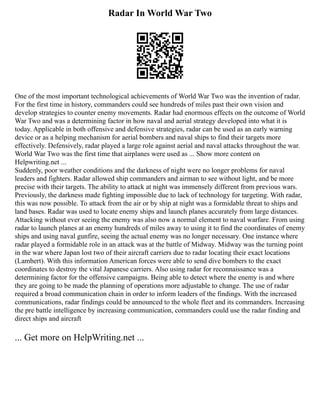 Radar In World War Two
One of the most important technological achievements of World War Two was the invention of radar.
For the first time in history, commanders could see hundreds of miles past their own vision and
develop strategies to counter enemy movements. Radar had enormous effects on the outcome of World
War Two and was a determining factor in how naval and aerial strategy developed into what it is
today. Applicable in both offensive and defensive strategies, radar can be used as an early warning
device or as a helping mechanism for aerial bombers and naval ships to find their targets more
effectively. Defensively, radar played a large role against aerial and naval attacks throughout the war.
World War Two was the first time that airplanes were used as ... Show more content on
Helpwriting.net ...
Suddenly, poor weather conditions and the darkness of night were no longer problems for naval
leaders and fighters. Radar allowed ship commanders and airman to see without light, and be more
precise with their targets. The ability to attack at night was immensely different from previous wars.
Previously, the darkness made fighting impossible due to lack of technology for targeting. With radar,
this was now possible. To attack from the air or by ship at night was a formidable threat to ships and
land bases. Radar was used to locate enemy ships and launch planes accurately from large distances.
Attacking without ever seeing the enemy was also now a normal element to naval warfare. From using
radar to launch planes at an enemy hundreds of miles away to using it to find the coordinates of enemy
ships and using naval gunfire, seeing the actual enemy was no longer necessary. One instance where
radar played a formidable role in an attack was at the battle of Midway. Midway was the turning point
in the war where Japan lost two of their aircraft carriers due to radar locating their exact locations
(Lambert). With this information American forces were able to send dive bombers to the exact
coordinates to destroy the vital Japanese carriers. Also using radar for reconnaissance was a
determining factor for the offensive campaigns. Being able to detect where the enemy is and where
they are going to be made the planning of operations more adjustable to change. The use of radar
required a broad communication chain in order to inform leaders of the findings. With the increased
communications, radar findings could be announced to the whole fleet and its commanders. Increasing
the pre battle intelligence by increasing communication, commanders could use the radar finding and
direct ships and aircraft
... Get more on HelpWriting.net ...
 
