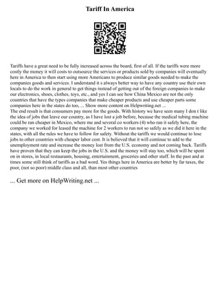 Tariff In America
Tariffs have a great need to be fully increased across the board, first of all. If the tariffs were more
costly the money it will costs to outsource the services or products sold by companies will eventually
here in America to then start using more Americans to produce similar goods needed to make the
companies goods and services. I understand it s always better way to have any country use their own
locals to do the work in general to get things instead of getting out of the foreign companies to make
our electronics, shoes, clothes, toys, etc., and yes I can see how China Mexico are not the only
countries that have the types companies that make cheaper products and use cheaper parts some
companies here in the states do too, ... Show more content on Helpwriting.net ...
The end result is that consumers pay more for the goods. With history we have seen many I don t like
the idea of jobs that leave our country, as I have lost a job before, because the medical tubing machine
could be ran cheaper in Mexico, where me and several co workers (4) who ran it safely here, the
company we worked for leased the machine for 2 workers to run not so safely as we did it here in the
states, with all the rules we have to follow for safety. Without the tariffs we would continue to lose
jobs to other countries with cheaper labor cost. It is believed that it will continue to add to the
unemployment rate and increase the money lost from the U.S. economy and not coming back. Tariffs
have proven that they can keep the jobs in the U.S. and the money will stay too, which will be spent
on in stores, in local restaurants, housing, entertainment, groceries and other stuff. In the past and at
times some still think of tariffs as a bad word. Yes things here in America are better by far taxes, the
poor, (not so poor) middle class and all, than most other countries
... Get more on HelpWriting.net ...
 