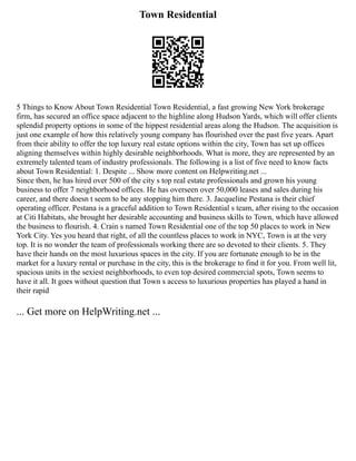 Town Residential
5 Things to Know About Town Residential Town Residential, a fast growing New York brokerage
firm, has secured an office space adjacent to the highline along Hudson Yards, which will offer clients
splendid property options in some of the hippest residential areas along the Hudson. The acquisition is
just one example of how this relatively young company has flourished over the past five years. Apart
from their ability to offer the top luxury real estate options within the city, Town has set up offices
aligning themselves within highly desirable neighborhoods. What is more, they are represented by an
extremely talented team of industry professionals. The following is a list of five need to know facts
about Town Residential: 1. Despite ... Show more content on Helpwriting.net ...
Since then, he has hired over 500 of the city s top real estate professionals and grown his young
business to offer 7 neighborhood offices. He has overseen over 50,000 leases and sales during his
career, and there doesn t seem to be any stopping him there. 3. Jacqueline Pestana is their chief
operating officer. Pestana is a graceful addition to Town Residential s team, after rising to the occasion
at Citi Habitats, she brought her desirable accounting and business skills to Town, which have allowed
the business to flourish. 4. Crain s named Town Residential one of the top 50 places to work in New
York City. Yes you heard that right, of all the countless places to work in NYC, Town is at the very
top. It is no wonder the team of professionals working there are so devoted to their clients. 5. They
have their hands on the most luxurious spaces in the city. If you are fortunate enough to be in the
market for a luxury rental or purchase in the city, this is the brokerage to find it for you. From well lit,
spacious units in the sexiest neighborhoods, to even top desired commercial spots, Town seems to
have it all. It goes without question that Town s access to luxurious properties has played a hand in
their rapid
... Get more on HelpWriting.net ...
 