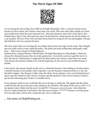 The Movie Signs Of 2002
I m reviewing the movie Signs from 2002 by M.Night Shyamalan. This is a Science fiction movie
because involves aliens, but it doesn t show them very much. This story takes place mainly on a farm,
and a small town where the main character lives. The main character, and owner of the farm is Rev.
Graham Hess. Hess is not a Reverent any more. On the farm he is alone because he lost his family on
a car accident. The loss of his wife was hard, but he had to be strong for his son and daughter. The guy
that killed his wife was a person he knew.
The story starts when on a morning the son of Hess discovered some signs on the crops. They thought
that was really weird, so they called the police. The police just starts telling them that people could
have ... Show more content on Helpwriting.net ...
Graham Hess). Joaquin Phoenix ( Merrill Hess). M.Night Shyamalan as ( Ray Reddy). I think the
choose this character because they are really good actors. Even do the actors are good the movie is
bad. The movie is bad because is supposed to be about aliens, but it doesn t show them very much.
Also because the end has nothing to do with the beginning. So this movie is just terrible because is
terrible.
I don t know why anyone should see this movie. I think this because it has nothing to do about aliens.
I said this because is not actually what I expected. I say this because I expected action or a war, but
that didn t happen. Also because it didn t show the aliens. In my opinion is also very boring because it
doesn t gets the attention of the viewers. It doesn t get the attention of the viewers because it doesn t
get into the interesting part. So this is a horrible movie.
In my opinion I think no one would like this movie because is really bad. The people that like aliens
would not like this movie because it has nothing to do with them. The rating of this movie is PG 13. In
my opinion I don t think why this movie it rated PG 13 because is not even scary. I also think this
movie is really boring like I said before. My final review grade is **/***** because is not that good.
So if you like alien s movie don t watch this one. Also is really bad
... Get more on HelpWriting.net ...
 