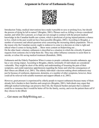 Argument in Favor of Euthanasia Essay
Introduction Today, medical interventions have made it possible to save or prolong lives, but should
the process of dying be left to nature? (Brogden, 2001). Phrases such as, killing is always considered
murder, and while life is present, so is hope are not enough to contract with the present medical
knowledge in the Canadian health care system, which is proficient of giving injured patients a chance
to live, which in the past would not have been possible (Brogden, 2001). According to Brogden, a
number of economic and ethical questions arise concerning the increasing elderly population. This is
the reason why the Canadian society ought to endeavor to come to a decision on what is right and
ethical when it comes to facing death. ... Show more content on Helpwriting.net ...
On the other hand, voluntary euthanasia is described as a situation in which the critically ill patient
requests from someone else to help them die. They may either influence someone to assist them in
suicide, or refuse life saving medical treatment (Ramabele, 2004).
Euthanasia and the Elderly Population When it comes to people s attitudes towards euthanasia, age
has a very strong impact. According to Brogden, elderly, terminally ill individuals are considered
vulnerable. They might be short of the ability and understanding of lessening the pain of their
symptoms, and could experience apprehension regarding the future and what the consequences of
their illness are (Blank et al, 2001). The elderly individual s decision making about euthanasia may
just be because of confusion, depression, dementia, or a number of other symptoms, however, these
could all be relieved with suitable treatment and support (Blank et al, 2001).
However, great pressure is experienced by elderly people to request euthanasia because many of them
already feel a burden to their families and caregivers (Brogden, 2001). Individuals may argue that
although medical technology can preserve their life, the financial burden and pain that is endured
could be so immense that it would be better off for the family, society, and even the patient them self if
they choose to die (Black
... Get more on HelpWriting.net ...
 