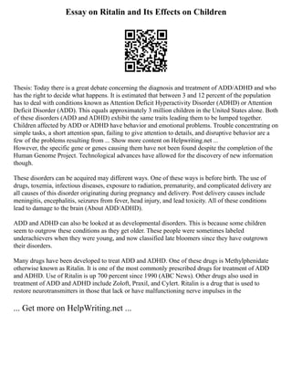 Essay on Ritalin and Its Effects on Children
Thesis: Today there is a great debate concerning the diagnosis and treatment of ADD/ADHD and who
has the right to decide what happens. It is estimated that between 3 and 12 percent of the population
has to deal with conditions known as Attention Deficit Hyperactivity Disorder (ADHD) or Attention
Deficit Disorder (ADD). This equals approximately 3 million children in the United States alone. Both
of these disorders (ADD and ADHD) exhibit the same traits leading them to be lumped together.
Children affected by ADD or ADHD have behavior and emotional problems. Trouble concentrating on
simple tasks, a short attention span, failing to give attention to details, and disruptive behavior are a
few of the problems resulting from ... Show more content on Helpwriting.net ...
However, the specific gene or genes causing them have not been found despite the completion of the
Human Genome Project. Technological advances have allowed for the discovery of new information
though.
These disorders can be acquired may different ways. One of these ways is before birth. The use of
drugs, toxemia, infectious diseases, exposure to radiation, prematurity, and complicated delivery are
all causes of this disorder originating during pregnancy and delivery. Post delivery causes include
meningitis, encephalitis, seizures from fever, head injury, and lead toxicity. All of these conditions
lead to damage to the brain (About ADD/ADHD).
ADD and ADHD can also be looked at as developmental disorders. This is because some children
seem to outgrow these conditions as they get older. These people were sometimes labeled
underachievers when they were young, and now classified late bloomers since they have outgrown
their disorders.
Many drugs have been developed to treat ADD and ADHD. One of these drugs is Methylphenidate
otherwise known as Ritalin. It is one of the most commonly prescribed drugs for treatment of ADD
and ADHD. Use of Ritalin is up 700 percent since 1990 (ABC News). Other drugs also used in
treatment of ADD and ADHD include Zoloft, Praxil, and Cylert. Ritalin is a drug that is used to
restore neurotransmitters in those that lack or have malfunctioning nerve impulses in the
... Get more on HelpWriting.net ...
 