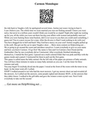 Carmon Monologue
the ride back to Vaughn s loft, he apologized several times. Justine just wasn t trying to hear it.
I can t believe you. The whole time we were married you was out fucking around! I knew you were
naïve, but never in a million years would I think you would be so stupid! Night after night me waiting
up for you, all the while you were out there having your affairs with women and probably men too!
While you were fucking those smut buckets, did it ever occur to you that you could catch something, I
guess not! You re a poor excuse for a man. After the divorce is final I want nothing to do with you!
You have dragged me to hell and back! May God have mercy on your soul! Justine roughly pulled up
to the curb. She got out the car to open Vaughn s door. ... Show more content on Helpwriting.net ...
We re going to go around the room and introduce ourselves. I want everybody to give us your name
and how you know Carmon. I ll go first! My name is Tara and I m Carmon s best friend and the
Godmother. One by one everybody did as I instructed. After everybody finished introducing
themselves, I started the first game. I passed out a multi colored folder that was pink and blue with the
games inside and a pencil. I instructed for them to pull out the first game.
This game is called name the baby animal. On the left side of the paper are pictures of baby animals.
You will have three minutes to name as many baby animals as you can. I set the timer for three
minutes and said,
You may begin! Everybody dived into the paper. I stood at the front of the room with the timer in my
hand. As the timer went off, I yelled,
STOP! I walked around to see who had the most answers. I got my answer sheet out and revealed all
the answers. As I called out the answers, some people sighed and shouted, MAN , to the answers that
they didn t know. I walked to the gift table and gave the winner a mini crystal vase. Next I told
everybody to take out the second
... Get more on HelpWriting.net ...
 