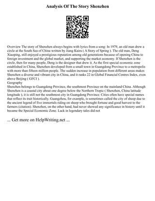 Analysis Of The Story Shenzhen
Overview The story of Shenzhen always begins with lyrics from a song: In 1979, an old man drew a
circle at the South Sea of China written by Jiang Kairu ( A Story of Spring ). The old man, Deng
Xiaoping, still enjoyed a prestigious reputation among old generations because of opening China to
foreign investment and the global market, and supporting the market economy. If Shenzhen is the
circle, then for many people, Deng is the designer that drew it. As the first special economic zone
established in China, Shenzhen developed from a small town in Guangdong Province to a metropolis
with more than fifteen million people. The sudden increase in population from different areas makes
Shenzhen a diverse and vibrant city in China, and it ranks 22 in Global Financial Centres Index, even
above Beijing ( GFCI ).
Geography
Shenzhen belongs to Guangdong Province, the southmost Province on the mainland China. Although
Shenzhen is a coastal city about one degree below the Northern Tropic ( Shenzhen, China latitude
longitude ), it is still not the southmost city in Guangdong Province. Cities often have special names
that reflect its trait historically. Guangzhou, for example, is sometimes called the city of sheep due to
the ancient legend of five immortals riding on sheep who brought fortune and good harvest to the
farmers (citation). Shenzhen, on the other hand, had never showed any significance in history until it
became the Special Economic Zone. Lack in legendary tales did not
... Get more on HelpWriting.net ...
 