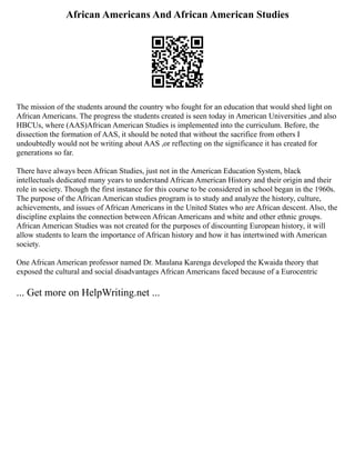 African Americans And African American Studies
The mission of the students around the country who fought for an education that would shed light on
African Americans. The progress the students created is seen today in American Universities ,and also
HBCUs, where (AAS)African American Studies is implemented into the curriculum. Before, the
dissection the formation of AAS, it should be noted that without the sacrifice from others I
undoubtedly would not be writing about AAS ,or reflecting on the significance it has created for
generations so far.
There have always been African Studies, just not in the American Education System, black
intellectuals dedicated many years to understand African American History and their origin and their
role in society. Though the first instance for this course to be considered in school began in the 1960s.
The purpose of the African American studies program is to study and analyze the history, culture,
achievements, and issues of African Americans in the United States who are African descent. Also, the
discipline explains the connection between African Americans and white and other ethnic groups.
African American Studies was not created for the purposes of discounting European history, it will
allow students to learn the importance of African history and how it has intertwined with American
society.
One African American professor named Dr. Maulana Karenga developed the Kwaida theory that
exposed the cultural and social disadvantages African Americans faced because of a Eurocentric
... Get more on HelpWriting.net ...
 