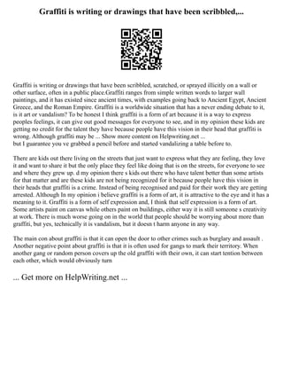 Graffiti is writing or drawings that have been scribbled,...
Graffiti is writing or drawings that have been scribbled, scratched, or sprayed illicitly on a wall or
other surface, often in a public place.Graffiti ranges from simple written words to larger wall
paintings, and it has existed since ancient times, with examples going back to Ancient Egypt, Ancient
Greece, and the Roman Empire. Graffiti is a worldwide situation that has a never ending debate to it,
is it art or vandalism? To be honest I think graffiti is a form of art because it is a way to express
peoples feelings, it can give out good messages for everyone to see, and in my opinion these kids are
getting no credit for the talent they have because people have this vision in their head that graffiti is
wrong. Although graffiti may be ... Show more content on Helpwriting.net ...
but I guarantee you ve grabbed a pencil before and started vandalizing a table before to.
There are kids out there living on the streets that just want to express what they are feeling, they love
it and want to share it but the only place they feel like doing that is on the streets, for everyone to see
and where they grew up. d my opinion there s kids out there who have talent better than some artists
for that matter and are these kids are not being recognized for it because people have this vision in
their heads that graffiti is a crime. Instead of being recognised and paid for their work they are getting
arrested. Although In my opinion i believe graffiti is a form of art, it is attractive to the eye and it has a
meaning to it. Graffiti is a form of self expression and, I think that self expression is a form of art.
Some artists paint on canvas while others paint on buildings, either way it is still someone s creativity
at work. There is much worse going on in the world that people should be worrying about more than
graffiti, but yes, technically it is vandalism, but it doesn t harm anyone in any way.
The main con about graffiti is that it can open the door to other crimes such as burglary and assault .
Another negative point about graffiti is that it is often used for gangs to mark their territory. When
another gang or random person covers up the old graffiti with their own, it can start tention between
each other, which would obviously turn
... Get more on HelpWriting.net ...
 