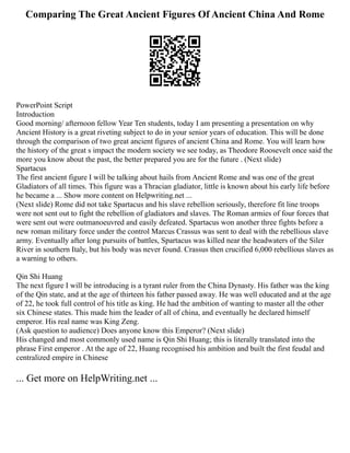 Comparing The Great Ancient Figures Of Ancient China And Rome
PowerPoint Script
Introduction
Good morning/ afternoon fellow Year Ten students, today I am presenting a presentation on why
Ancient History is a great riveting subject to do in your senior years of education. This will be done
through the comparison of two great ancient figures of ancient China and Rome. You will learn how
the history of the great s impact the modern society we see today, as Theodore Roosevelt once said the
more you know about the past, the better prepared you are for the future . (Next slide)
Spartacus
The first ancient figure I will be talking about hails from Ancient Rome and was one of the great
Gladiators of all times. This figure was a Thracian gladiator, little is known about his early life before
he became a ... Show more content on Helpwriting.net ...
(Next slide) Rome did not take Spartacus and his slave rebellion seriously, therefore fit line troops
were not sent out to fight the rebellion of gladiators and slaves. The Roman armies of four forces that
were sent out were outmanoeuvred and easily defeated. Spartacus won another three fights before a
new roman military force under the control Marcus Crassus was sent to deal with the rebellious slave
army. Eventually after long pursuits of battles, Spartacus was killed near the headwaters of the Siler
River in southern Italy, but his body was never found. Crassus then crucified 6,000 rebellious slaves as
a warning to others.
Qin Shi Huang
The next figure I will be introducing is a tyrant ruler from the China Dynasty. His father was the king
of the Qin state, and at the age of thirteen his father passed away. He was well educated and at the age
of 22, he took full control of his title as king. He had the ambition of wanting to master all the other
six Chinese states. This made him the leader of all of china, and eventually he declared himself
emperor. His real name was King Zeng.
(Ask question to audience) Does anyone know this Emperor? (Next slide)
His changed and most commonly used name is Qin Shi Huang; this is literally translated into the
phrase First emperor . At the age of 22, Huang recognised his ambition and built the first feudal and
centralized empire in Chinese
... Get more on HelpWriting.net ...
 
