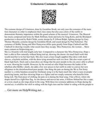 Urinetown Costumes Analysis
The costume design of Urinetown, done by Geraldine Brodt, not only uses the costumes of the main
four characters in order to emphasize their class status but also uses colors of the outfits to
demonstrate thematic importance within the grand scheme of the musical. Urinetown, The Musical
has music composed and lyrics by Mark Hollman, book and lyrics by Greg Kotis, and the Brockport
production is directed by Ruth Childs, scenic design by P. Gibson Ralph, lighting design by Gary
Thomas Musante, costume design by Geraldine Brodt, and sound design by Paul Schreiner. The
costumes of Bobby Strong and Miss Pennywise differ quite greatly from Hope Cladwell and Mr.
Cladwell in showing visually what social class they occupy. Miss Pennywise, the woman ... Show
more content on Helpwriting.net ...
She is a brunette with mid length curly hair. Compared to a character like Miss Pennywise, Hope s
hair is able to flow naturally without being tied up, showing she doesn t do much hard work that
would need her to tie her hair back. She also wears a knee length sapphire blue dress with short
sleeves, a keyhole neckline, with the dress tying around her neck in a bow. She also wears a pair of
black high heels. Heels and a clean dress are things that the poor people in the city aren t able to afford
or wear, showing her wealth. However, by the second act after Hope becomes the leader of the
rebellion after Bobby s death, she adds a few new pieces to her outfit in order to convey her new
allegiance to the disenfranchised poor people. One thing she puts on during the We re Not Sorry
number is a white bandana around her forehead, tying it in the back much like what is seen on people
practicing karate, and thus showing Hope as a fighter and not simply someone who benefits from
being rich. The final piece of clothing she puts on is during the final song, I See a River, where she
drapes herself in a light blue flag. As she dances and moves her arms, it billows behind her like a cape,
or a river, much as she sings about in the song. With these two costume additions to Hope during the
second act, it solidifies her shift in siding with the high class and her father to siding with the people to
... Get more on HelpWriting.net ...
 