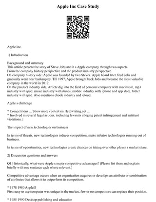 Apple Inc Case Study
Apple inc.
1) Introduction
Background and summary
This article present the story of Steve Jobs and it s Apple company through two aspects.
From the company history perspective and the product industry perspective.
On company history side: Apple was founded by two Steves. Apple board later fired Jobs and
gradually went near bankruptcy. Till 1997, Apple brought back Jobs and became the most valuable
company in the world in 2012.
On the product industry side, Article dig into the field of personal computer with macintosh, mp3
industry with ipod, music industry with itunes, mobile industry with iphone and app store, tablet
industry with ipad. Also mentions ebook industry and icloud.
Apple s challenge
* Competitions ... Show more content on Helpwriting.net ...
* Involved in several legal actions, including lawsuits alleging patent infringement and antitrust
violations. |
The impact of new technologies on business
In terms of threats, new technologies induces competition, make inferior technologies running out of
business.
In terms of opportunities, new technologies create chances on taking over other player s market share.
2) Discussion questions and answers
Q1.Historically, what were Apple s major competitive advantages? (Please list them and explain
briefly with one sentence each where relevant.)
Competitive advantage occurs when an organization acquires or develops an attribute or combination
of attributes that allows it to outperform its competitors.
* 1978 1980 AppleⅡ
First easy to use computer was unique in the market, few or no competitors can replace their position.
* 1985 1990 Desktop publishing and education
 