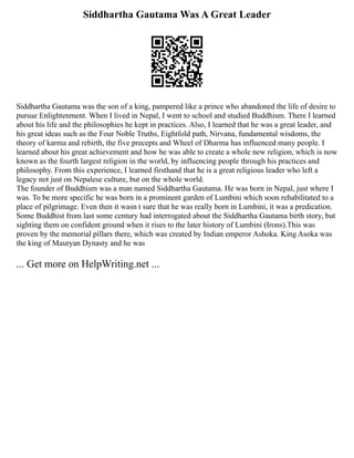 Siddhartha Gautama Was A Great Leader
Siddhartha Gautama was the son of a king, pampered like a prince who abandoned the life of desire to
pursue Enlightenment. When I lived in Nepal, I went to school and studied Buddhism. There I learned
about his life and the philosophies he kept in practices. Also, I learned that he was a great leader, and
his great ideas such as the Four Noble Truths, Eightfold path, Nirvana, fundamental wisdoms, the
theory of karma and rebirth, the five precepts and Wheel of Dharma has influenced many people. I
learned about his great achievement and how he was able to create a whole new religion, which is now
known as the fourth largest religion in the world, by influencing people through his practices and
philosophy. From this experience, I learned firsthand that he is a great religious leader who left a
legacy not just on Nepalese culture, but on the whole world.
The founder of Buddhism was a man named Siddhartha Gautama. He was born in Nepal, just where I
was. To be more specific he was born in a prominent garden of Lumbini which soon rehabilitated to a
place of pilgrimage. Even then it wasn t sure that he was really born in Lumbini, it was a predication.
Some Buddhist from last some century had interrogated about the Siddhartha Gautama birth story, but
sighting them on confident ground when it rises to the later history of Lumbini (Irons).This was
proven by the memorial pillars there, which was created by Indian emperor Ashoka. King Asoka was
the king of Mauryan Dynasty and he was
... Get more on HelpWriting.net ...
 