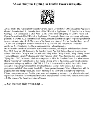 A Case Study the Fighting for Control Power and Equity...
A Case Study: The Fighting for Control Power and Equity Ownership of GOME Electrical Appliances
Group 1. Introduction 1 1.1. Introduction to GOME Electrical Appliances 1 1.2. Introduction to Huang
Guangyu 1 1.3. Introduction to Chen Xiao 1 2. The Whole Story of Fighting for Control Power and
Equity Ownership of GOME Electrical Appliances 2 3. Analysis of corporate governance and agency
problems of GOME 4 3.1. In the transition period, the conflict in the concept of corporate governance
from private enterprises 4 3.2. The power of the Board is overtaken 5 3.3. No Board of Supervisors 5
3.4. The lack of long term incentive mechanism 5 3.5. The lack of a standardized system for
employing 5 4. Conclusion 5 ... Show more content on Helpwriting.net ...
But at the same time Bain raised three non executive directors, and appoint an independent director.
Sep. 2010, there were 11 directors in the Board of Gome. And distribution of power is showed as
follow: Chen Xiao s Group: Chen Xiao and Sun Yiding; Bain s Group: Zhu Jia, Wang Lihong, Ian and
Thomes; Huang s Group:Wu Jianhua and Chen Yusheng; Other: Wang Junzhou, Wei Qiuli and Shi
Xiping; Dec. 2010, the number of directors expended to 13 in the Board of Gome. Zou Xiaochun and
Huang Yanhong were in the board so that Huang s Group grew to 4 persons 3. Analysis of corporate
governance and agency problems of GOME 1. 2. 3. 4.1. In the transition period, the conflict in the
concept of corporate governance from private enterprises Gome s battle showed that familial
governance on behalf of the major shareholder , in the post crisis era of China, still dominate with the
preponderant and stead position, and cannot be shake in the short term in the private enterprises.
Private enterprises must mix familial governance and corporate governance, give administration and
supervision authorities the moderate authorization and reasonable incentive and restraint mechanisms.
4.2. The power of the Board is overtaken Modern
... Get more on HelpWriting.net ...
 