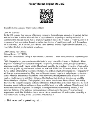 Sidney Bechet Impact On Jazz
From Bechet to Marsalis: The Evolution of Jazz
Jazz: An overview
In the 20th century, Jazz was one of the most expressive forms of music around, as it was just starting
out and was born in a time where victims of oppression were beginning to stand up and rebel. In
comparison to classical music, Jazz is a very new genre of music. It s evolution is vividly evident in it
s contrast of instrumentation, dynamics, and the introduction of modal jazz which I will discuss later
on in this essay. One of the first jazz virtuoso s that appeared and had a significant influence on jazz,
was Sidney Bechet, on clarinet and saxophone.
20th Century New Orleans
Sidney Bechet (1897 1959)
Born into a middle class family in New Orleans, Louisiana, ... Show more content on Helpwriting.net
...
With this popularity, jazz musicians decided to form larger ensembles, known as Big Bands . These
big bands would typically consist of trumpets, saxophones, trombones, drums, bass (or double bass),
piano and would usually have a soloist. These bands were like the symphony orchestras of jazz. A few
of the most popular big bands would ve been led by Chick Webb, Paul Whiteman, Glenn Miller, Ted
Lewis and an all female big band named Helen Lewis and her all girl jazz syncopaters . The popularity
of these groups was astounding. They were selling out venues everywhere and going on regular tours
across America. These bands would have some impeccably skilled jazz musicians as soloist s also
such as Bix Beiderbecke and Dizzy Gillespie. One big band that stood out from this era would be
Benny Goodman s big band. Their popularity was almost unbelievable. Benny himself was widely
known as the King of Swing and had some of the most dedicated fans at the time. Radio was the most
important aspect for Benny as his recordings would be heard by a wider audience. This ultimately led
to the crazy fan base he gained. For example, in their performance at the Stanley Theatre, it was
reported that most of the audience were dancing down the aisles to the music. People had never
experienced music like this before. It was almost like an explosion of life and freedom, caused by a
wave of new and exciting music. Goodman s performance at
... Get more on HelpWriting.net ...
 