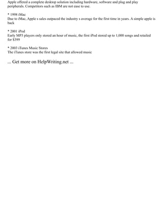 Apple offered a complete desktop solution including hardware, software and plug and play
peripherals. Competitors such as IBM are not ease to use.
* 1998 iMac
Due to iMac, Apple s sales outpaced the industry s average for the first time in years. A simple apple is
back
* 2001 iPod
Early MP3 players only stored an hour of music, the first iPod stored up to 1,000 songs and retailed
for $399
* 2003 iTunes Music Stores
The iTunes store was the first legal site that allowed music
... Get more on HelpWriting.net ...
 