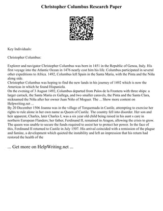 Christopher Columbus Research Paper
Key Individuals:
Christopher Columbus:
Explorer and navigator Christopher Columbus was born in 1451 in the Republic of Genoa, Italy. His
first voyage into the Atlantic Ocean in 1476 nearly cost him his life. Columbus participated in several
other expeditions to Africa. 1492, Columbus left Spain in the Santa Maria, with the Pinta and the Niña
along side.
Christopher Columbus was hoping to find the new lands in his journey of 1492 which is now the
Americas in which he found Hispaniola.
On the evening of 3 August 1492, Columbus departed from Palos de la Frontera with three ships: a
larger carrack, the Santa María ex Gallega, and two smaller caravels, the Pinta and the Santa Clara,
nicknamed the Niña after her owner Juan Niño of Moguer. The ... Show more content on
Helpwriting.net ...
By 20 December 1506 Joanna was in the village of Torquemada in Castile, attempting to exercise her
rights to rule alone in her own name as Queen of Castile. The country fell into disorder. Her son and
heir apparent, Charles, later Charles I, was a six year old child being raised in his aunt s care in
northern European Flanders; her father, Ferdinand II, remained in Aragon, allowing the crisis to grow.
The queen was unable to secure the funds required to assist her to protect her power. In the face of
this, Ferdinand II returned to Castile in July 1507. His arrival coincided with a remission of the plague
and famine, a development which quieted the instability and left an impression that his return had
restored the health of the
... Get more on HelpWriting.net ...
 