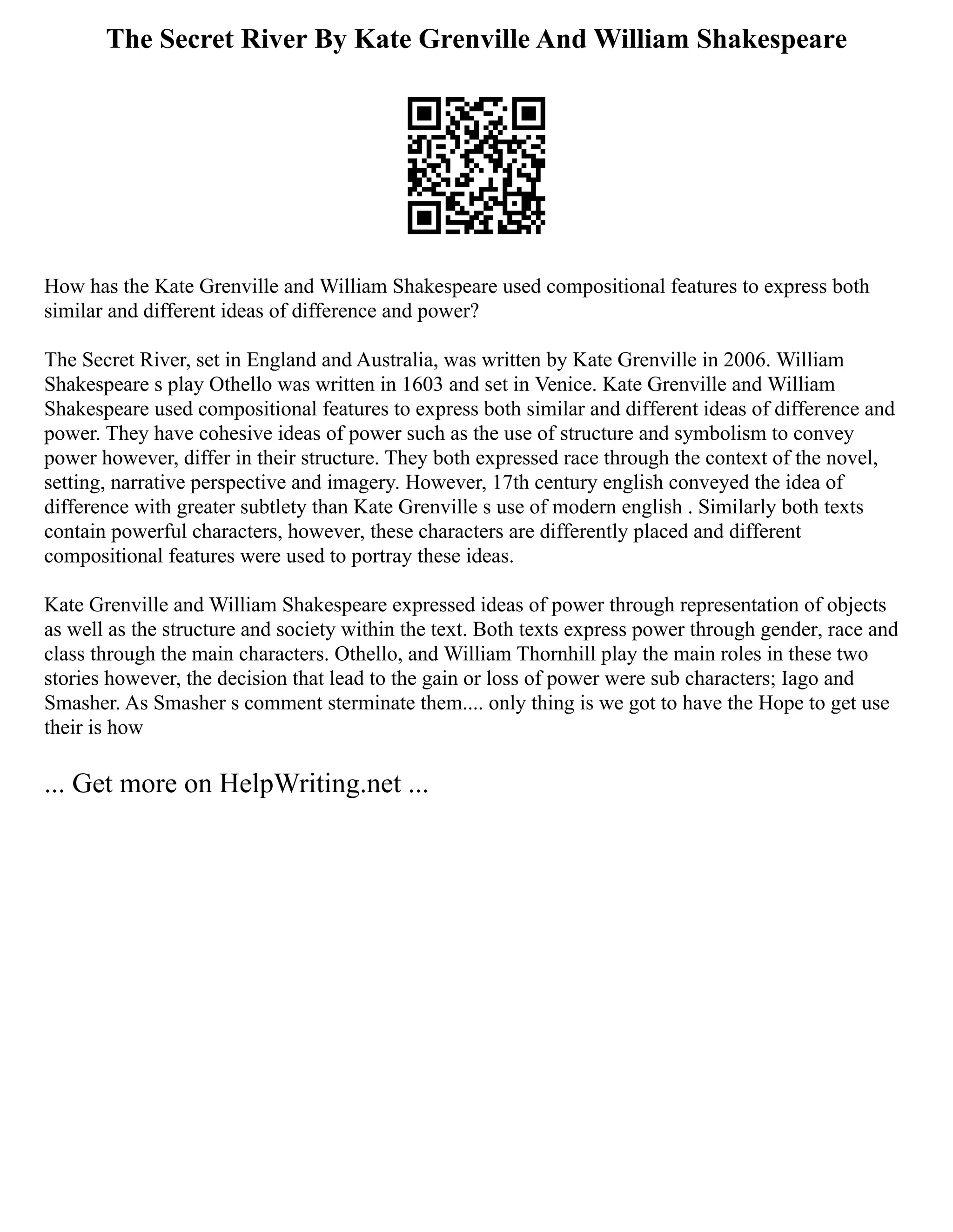 The Secret River By Kate Grenville And William Shakespeare
How has the Kate Grenville and William Shakespeare used compositional features to express both
similar and different ideas of difference and power?
The Secret River, set in England and Australia, was written by Kate Grenville in 2006. William
Shakespeare s play Othello was written in 1603 and set in Venice. Kate Grenville and William
Shakespeare used compositional features to express both similar and different ideas of difference and
power. They have cohesive ideas of power such as the use of structure and symbolism to convey
power however, differ in their structure. They both expressed race through the context of the novel,
setting, narrative perspective and imagery. However, 17th century english conveyed the idea of
difference with greater subtlety than Kate Grenville s use of modern english . Similarly both texts
contain powerful characters, however, these characters are differently placed and different
compositional features were used to portray these ideas.
Kate Grenville and William Shakespeare expressed ideas of power through representation of objects
as well as the structure and society within the text. Both texts express power through gender, race and
class through the main characters. Othello, and William Thornhill play the main roles in these two
stories however, the decision that lead to the gain or loss of power were sub characters; Iago and
Smasher. As Smasher s comment sterminate them.... only thing is we got to have the Hope to get use
their is how
... Get more on HelpWriting.net ...
 