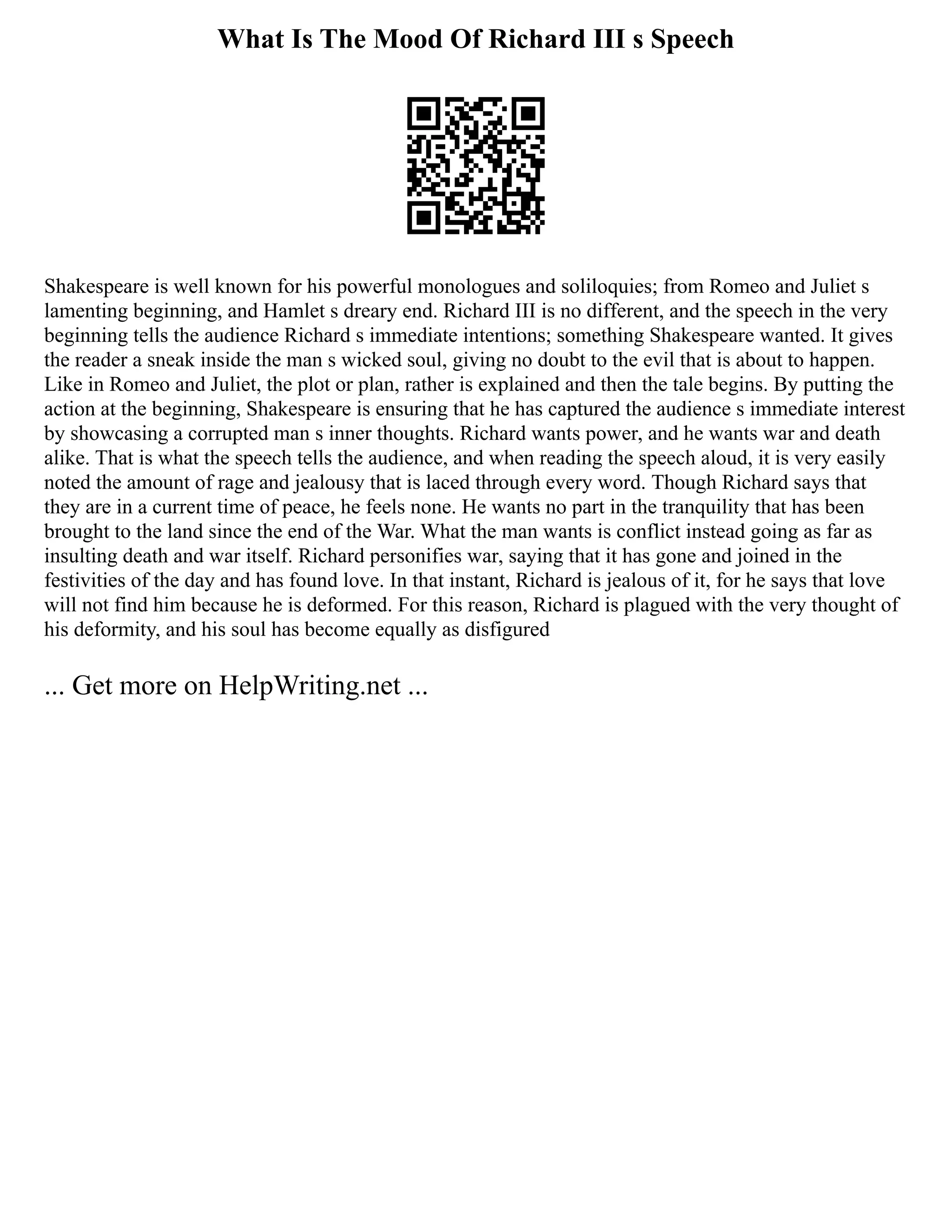 What Is The Mood Of Richard III s Speech
Shakespeare is well known for his powerful monologues and soliloquies; from Romeo and Juliet s
lamenting beginning, and Hamlet s dreary end. Richard III is no different, and the speech in the very
beginning tells the audience Richard s immediate intentions; something Shakespeare wanted. It gives
the reader a sneak inside the man s wicked soul, giving no doubt to the evil that is about to happen.
Like in Romeo and Juliet, the plot or plan, rather is explained and then the tale begins. By putting the
action at the beginning, Shakespeare is ensuring that he has captured the audience s immediate interest
by showcasing a corrupted man s inner thoughts. Richard wants power, and he wants war and death
alike. That is what the speech tells the audience, and when reading the speech aloud, it is very easily
noted the amount of rage and jealousy that is laced through every word. Though Richard says that
they are in a current time of peace, he feels none. He wants no part in the tranquility that has been
brought to the land since the end of the War. What the man wants is conflict instead going as far as
insulting death and war itself. Richard personifies war, saying that it has gone and joined in the
festivities of the day and has found love. In that instant, Richard is jealous of it, for he says that love
will not find him because he is deformed. For this reason, Richard is plagued with the very thought of
his deformity, and his soul has become equally as disfigured
... Get more on HelpWriting.net ...
 