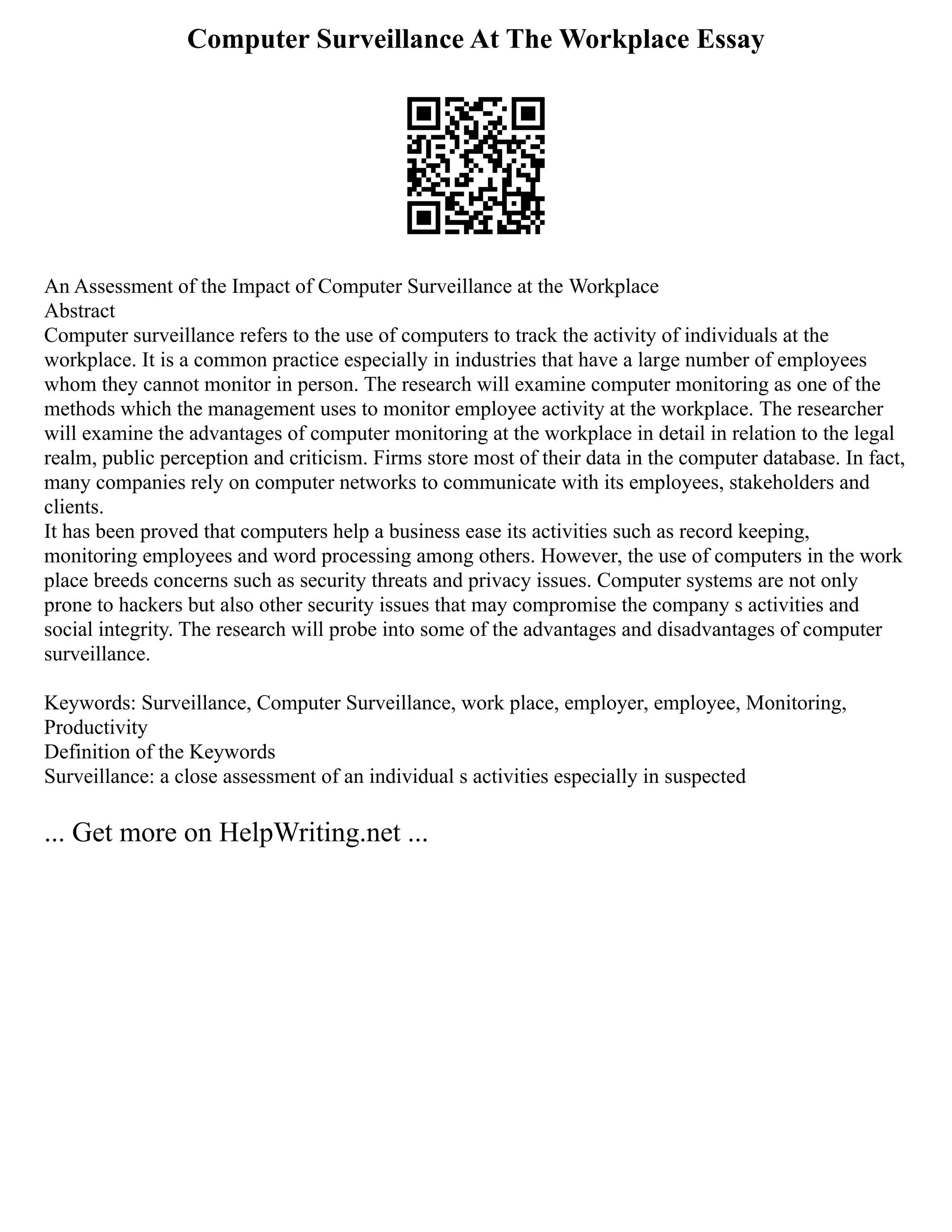 Computer Surveillance At The Workplace Essay
An Assessment of the Impact of Computer Surveillance at the Workplace
Abstract
Computer surveillance refers to the use of computers to track the activity of individuals at the
workplace. It is a common practice especially in industries that have a large number of employees
whom they cannot monitor in person. The research will examine computer monitoring as one of the
methods which the management uses to monitor employee activity at the workplace. The researcher
will examine the advantages of computer monitoring at the workplace in detail in relation to the legal
realm, public perception and criticism. Firms store most of their data in the computer database. In fact,
many companies rely on computer networks to communicate with its employees, stakeholders and
clients.
It has been proved that computers help a business ease its activities such as record keeping,
monitoring employees and word processing among others. However, the use of computers in the work
place breeds concerns such as security threats and privacy issues. Computer systems are not only
prone to hackers but also other security issues that may compromise the company s activities and
social integrity. The research will probe into some of the advantages and disadvantages of computer
surveillance.
Keywords: Surveillance, Computer Surveillance, work place, employer, employee, Monitoring,
Productivity
Definition of the Keywords
Surveillance: a close assessment of an individual s activities especially in suspected
... Get more on HelpWriting.net ...
 