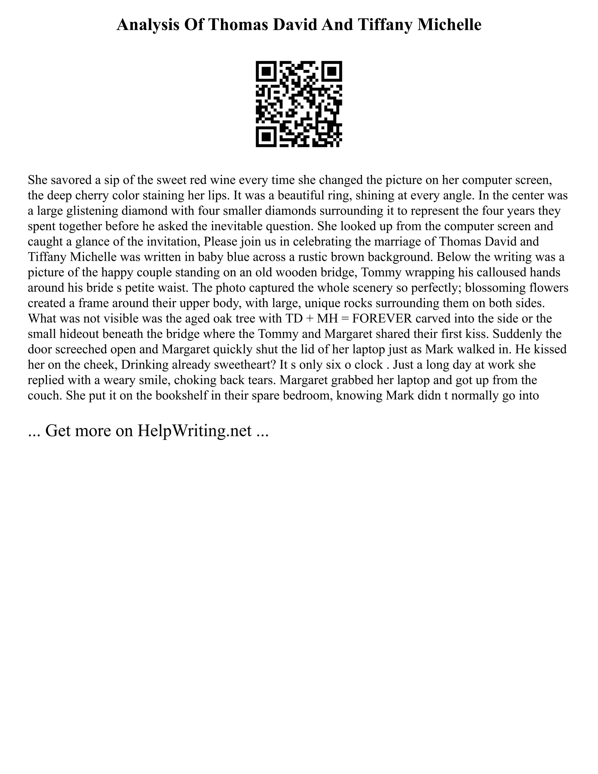 Analysis Of Thomas David And Tiffany Michelle
She savored a sip of the sweet red wine every time she changed the picture on her computer screen,
the deep cherry color staining her lips. It was a beautiful ring, shining at every angle. In the center was
a large glistening diamond with four smaller diamonds surrounding it to represent the four years they
spent together before he asked the inevitable question. She looked up from the computer screen and
caught a glance of the invitation, Please join us in celebrating the marriage of Thomas David and
Tiffany Michelle was written in baby blue across a rustic brown background. Below the writing was a
picture of the happy couple standing on an old wooden bridge, Tommy wrapping his calloused hands
around his bride s petite waist. The photo captured the whole scenery so perfectly; blossoming flowers
created a frame around their upper body, with large, unique rocks surrounding them on both sides.
What was not visible was the aged oak tree with TD + MH = FOREVER carved into the side or the
small hideout beneath the bridge where the Tommy and Margaret shared their first kiss. Suddenly the
door screeched open and Margaret quickly shut the lid of her laptop just as Mark walked in. He kissed
her on the cheek, Drinking already sweetheart? It s only six o clock . Just a long day at work she
replied with a weary smile, choking back tears. Margaret grabbed her laptop and got up from the
couch. She put it on the bookshelf in their spare bedroom, knowing Mark didn t normally go into
... Get more on HelpWriting.net ...
 