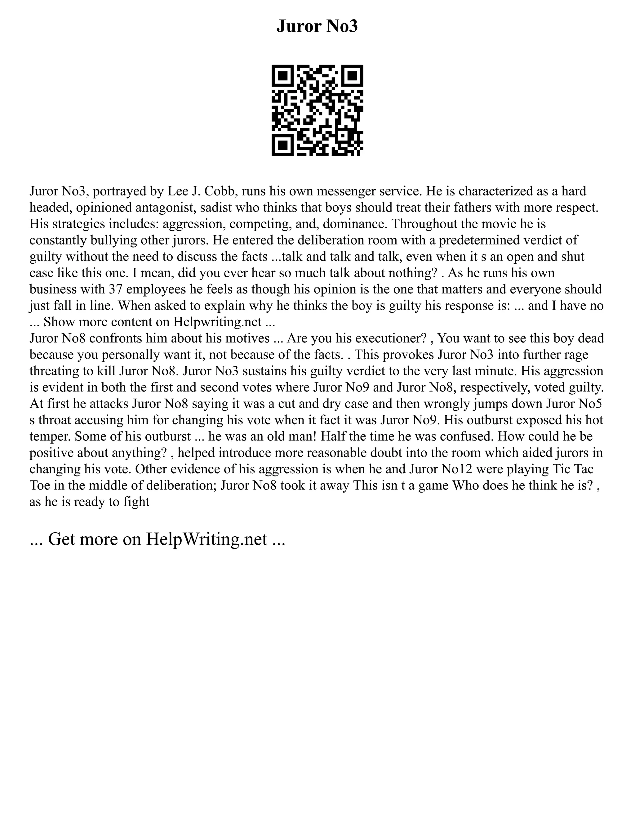 Juror No3
Juror No3, portrayed by Lee J. Cobb, runs his own messenger service. He is characterized as a hard
headed, opinioned antagonist, sadist who thinks that boys should treat their fathers with more respect.
His strategies includes: aggression, competing, and, dominance. Throughout the movie he is
constantly bullying other jurors. He entered the deliberation room with a predetermined verdict of
guilty without the need to discuss the facts ...talk and talk and talk, even when it s an open and shut
case like this one. I mean, did you ever hear so much talk about nothing? . As he runs his own
business with 37 employees he feels as though his opinion is the one that matters and everyone should
just fall in line. When asked to explain why he thinks the boy is guilty his response is: ... and I have no
... Show more content on Helpwriting.net ...
Juror No8 confronts him about his motives ... Are you his executioner? , You want to see this boy dead
because you personally want it, not because of the facts. . This provokes Juror No3 into further rage
threating to kill Juror No8. Juror No3 sustains his guilty verdict to the very last minute. His aggression
is evident in both the first and second votes where Juror No9 and Juror No8, respectively, voted guilty.
At first he attacks Juror No8 saying it was a cut and dry case and then wrongly jumps down Juror No5
s throat accusing him for changing his vote when it fact it was Juror No9. His outburst exposed his hot
temper. Some of his outburst ... he was an old man! Half the time he was confused. How could he be
positive about anything? , helped introduce more reasonable doubt into the room which aided jurors in
changing his vote. Other evidence of his aggression is when he and Juror No12 were playing Tic Tac
Toe in the middle of deliberation; Juror No8 took it away This isn t a game Who does he think he is? ,
as he is ready to fight
... Get more on HelpWriting.net ...
 