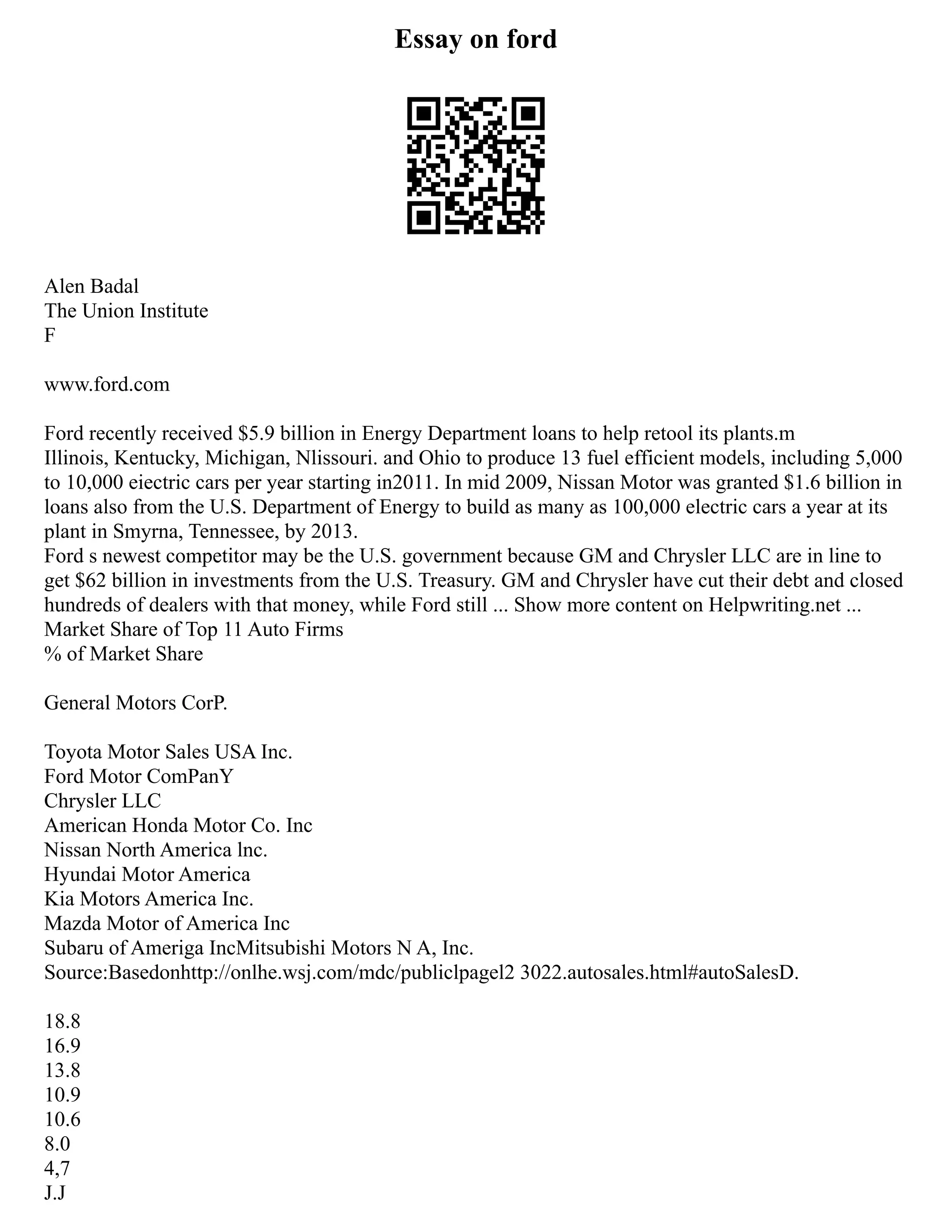 Essay on ford
Alen Badal
The Union Institute
F
www.ford.com
Ford recently received $5.9 billion in Energy Department loans to help retool its plants.m
Illinois, Kentucky, Michigan, Nlissouri. and Ohio to produce 13 fuel efficient models, including 5,000
to 10,000 eiectric cars per year starting in2011. In mid 2009, Nissan Motor was granted $1.6 billion in
loans also from the U.S. Department of Energy to build as many as 100,000 electric cars a year at its
plant in Smyrna, Tennessee, by 2013.
Ford s newest competitor may be the U.S. government because GM and Chrysler LLC are in line to
get $62 billion in investments from the U.S. Treasury. GM and Chrysler have cut their debt and closed
hundreds of dealers with that money, while Ford still ... Show more content on Helpwriting.net ...
Market Share of Top 11 Auto Firms
% of Market Share
General Motors CorP.
Toyota Motor Sales USA Inc.
Ford Motor ComPanY
Chrysler LLC
American Honda Motor Co. Inc
Nissan North America lnc.
Hyundai Motor America
Kia Motors America Inc.
Mazda Motor of America Inc
Subaru of Ameriga IncMitsubishi Motors N A, Inc.
Source:Basedonhttp://onlhe.wsj.com/mdc/publiclpagel2 3022.autosales.html#autoSalesD.
18.8
16.9
13.8
10.9
10.6
8.0
4,7
J.J
 