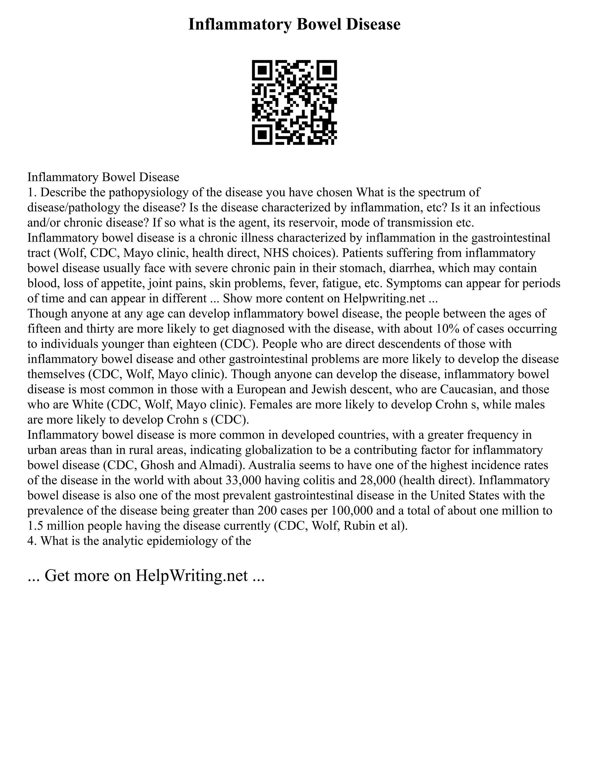 Inflammatory Bowel Disease
Inflammatory Bowel Disease
1. Describe the pathopysiology of the disease you have chosen What is the spectrum of
disease/pathology the disease? Is the disease characterized by inflammation, etc? Is it an infectious
and/or chronic disease? If so what is the agent, its reservoir, mode of transmission etc.
Inflammatory bowel disease is a chronic illness characterized by inflammation in the gastrointestinal
tract (Wolf, CDC, Mayo clinic, health direct, NHS choices). Patients suffering from inflammatory
bowel disease usually face with severe chronic pain in their stomach, diarrhea, which may contain
blood, loss of appetite, joint pains, skin problems, fever, fatigue, etc. Symptoms can appear for periods
of time and can appear in different ... Show more content on Helpwriting.net ...
Though anyone at any age can develop inflammatory bowel disease, the people between the ages of
fifteen and thirty are more likely to get diagnosed with the disease, with about 10% of cases occurring
to individuals younger than eighteen (CDC). People who are direct descendents of those with
inflammatory bowel disease and other gastrointestinal problems are more likely to develop the disease
themselves (CDC, Wolf, Mayo clinic). Though anyone can develop the disease, inflammatory bowel
disease is most common in those with a European and Jewish descent, who are Caucasian, and those
who are White (CDC, Wolf, Mayo clinic). Females are more likely to develop Crohn s, while males
are more likely to develop Crohn s (CDC).
Inflammatory bowel disease is more common in developed countries, with a greater frequency in
urban areas than in rural areas, indicating globalization to be a contributing factor for inflammatory
bowel disease (CDC, Ghosh and Almadi). Australia seems to have one of the highest incidence rates
of the disease in the world with about 33,000 having colitis and 28,000 (health direct). Inflammatory
bowel disease is also one of the most prevalent gastrointestinal disease in the United States with the
prevalence of the disease being greater than 200 cases per 100,000 and a total of about one million to
1.5 million people having the disease currently (CDC, Wolf, Rubin et al).
4. What is the analytic epidemiology of the
... Get more on HelpWriting.net ...
 
