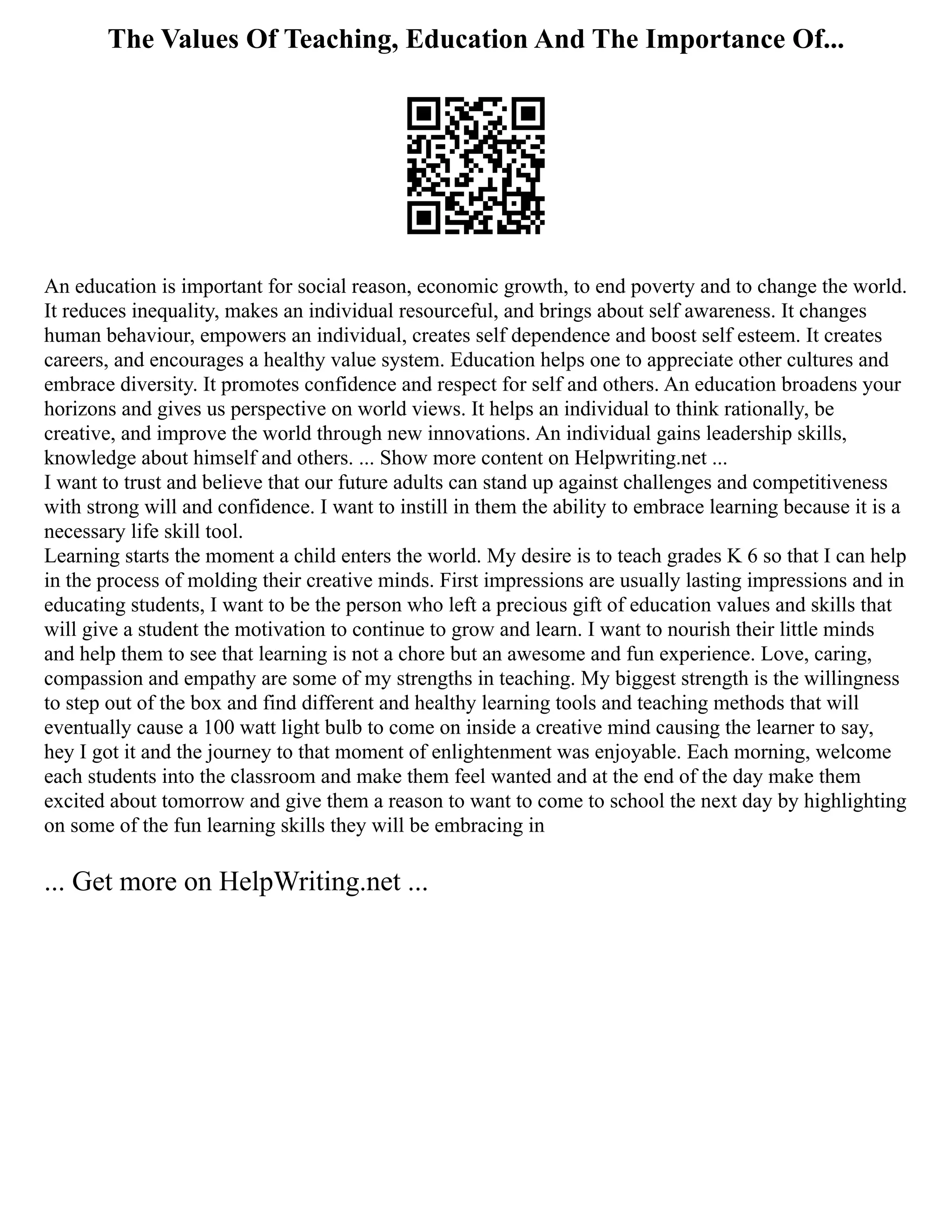 The Values Of Teaching, Education And The Importance Of...
An education is important for social reason, economic growth, to end poverty and to change the world.
It reduces inequality, makes an individual resourceful, and brings about self awareness. It changes
human behaviour, empowers an individual, creates self dependence and boost self esteem. It creates
careers, and encourages a healthy value system. Education helps one to appreciate other cultures and
embrace diversity. It promotes confidence and respect for self and others. An education broadens your
horizons and gives us perspective on world views. It helps an individual to think rationally, be
creative, and improve the world through new innovations. An individual gains leadership skills,
knowledge about himself and others. ... Show more content on Helpwriting.net ...
I want to trust and believe that our future adults can stand up against challenges and competitiveness
with strong will and confidence. I want to instill in them the ability to embrace learning because it is a
necessary life skill tool.
Learning starts the moment a child enters the world. My desire is to teach grades K 6 so that I can help
in the process of molding their creative minds. First impressions are usually lasting impressions and in
educating students, I want to be the person who left a precious gift of education values and skills that
will give a student the motivation to continue to grow and learn. I want to nourish their little minds
and help them to see that learning is not a chore but an awesome and fun experience. Love, caring,
compassion and empathy are some of my strengths in teaching. My biggest strength is the willingness
to step out of the box and find different and healthy learning tools and teaching methods that will
eventually cause a 100 watt light bulb to come on inside a creative mind causing the learner to say,
hey I got it and the journey to that moment of enlightenment was enjoyable. Each morning, welcome
each students into the classroom and make them feel wanted and at the end of the day make them
excited about tomorrow and give them a reason to want to come to school the next day by highlighting
on some of the fun learning skills they will be embracing in
... Get more on HelpWriting.net ...
 