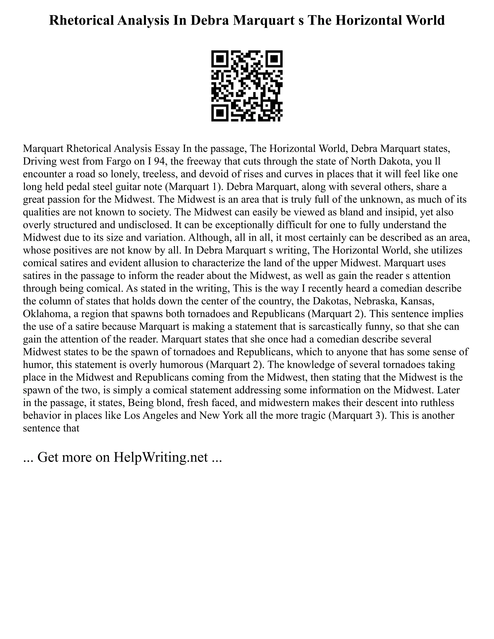 Rhetorical Analysis In Debra Marquart s The Horizontal World
Marquart Rhetorical Analysis Essay In the passage, The Horizontal World, Debra Marquart states,
Driving west from Fargo on I 94, the freeway that cuts through the state of North Dakota, you ll
encounter a road so lonely, treeless, and devoid of rises and curves in places that it will feel like one
long held pedal steel guitar note (Marquart 1). Debra Marquart, along with several others, share a
great passion for the Midwest. The Midwest is an area that is truly full of the unknown, as much of its
qualities are not known to society. The Midwest can easily be viewed as bland and insipid, yet also
overly structured and undisclosed. It can be exceptionally difficult for one to fully understand the
Midwest due to its size and variation. Although, all in all, it most certainly can be described as an area,
whose positives are not know by all. In Debra Marquart s writing, The Horizontal World, she utilizes
comical satires and evident allusion to characterize the land of the upper Midwest. Marquart uses
satires in the passage to inform the reader about the Midwest, as well as gain the reader s attention
through being comical. As stated in the writing, This is the way I recently heard a comedian describe
the column of states that holds down the center of the country, the Dakotas, Nebraska, Kansas,
Oklahoma, a region that spawns both tornadoes and Republicans (Marquart 2). This sentence implies
the use of a satire because Marquart is making a statement that is sarcastically funny, so that she can
gain the attention of the reader. Marquart states that she once had a comedian describe several
Midwest states to be the spawn of tornadoes and Republicans, which to anyone that has some sense of
humor, this statement is overly humorous (Marquart 2). The knowledge of several tornadoes taking
place in the Midwest and Republicans coming from the Midwest, then stating that the Midwest is the
spawn of the two, is simply a comical statement addressing some information on the Midwest. Later
in the passage, it states, Being blond, fresh faced, and midwestern makes their descent into ruthless
behavior in places like Los Angeles and New York all the more tragic (Marquart 3). This is another
sentence that
... Get more on HelpWriting.net ...
 