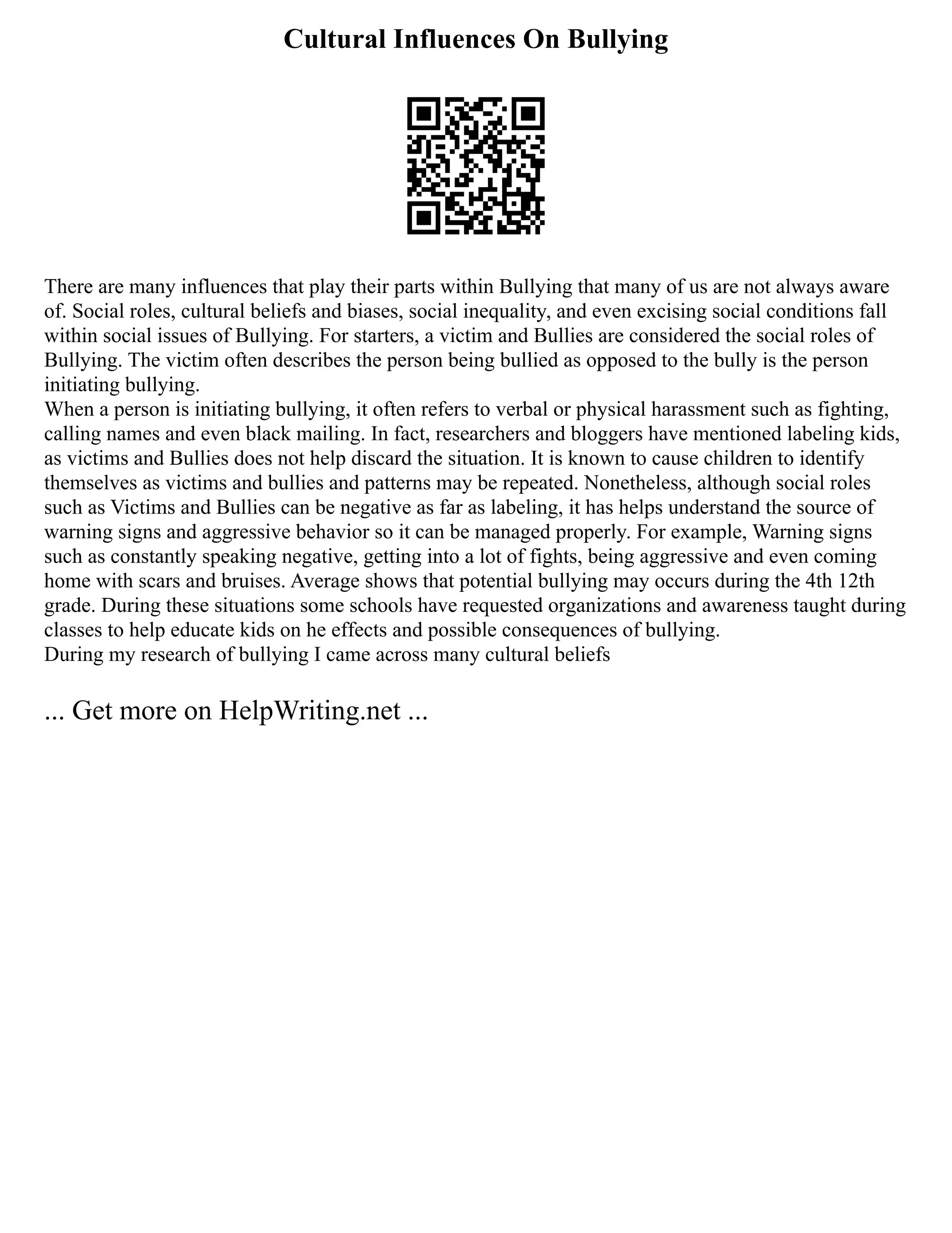Cultural Influences On Bullying
There are many influences that play their parts within Bullying that many of us are not always aware
of. Social roles, cultural beliefs and biases, social inequality, and even excising social conditions fall
within social issues of Bullying. For starters, a victim and Bullies are considered the social roles of
Bullying. The victim often describes the person being bullied as opposed to the bully is the person
initiating bullying.
When a person is initiating bullying, it often refers to verbal or physical harassment such as fighting,
calling names and even black mailing. In fact, researchers and bloggers have mentioned labeling kids,
as victims and Bullies does not help discard the situation. It is known to cause children to identify
themselves as victims and bullies and patterns may be repeated. Nonetheless, although social roles
such as Victims and Bullies can be negative as far as labeling, it has helps understand the source of
warning signs and aggressive behavior so it can be managed properly. For example, Warning signs
such as constantly speaking negative, getting into a lot of fights, being aggressive and even coming
home with scars and bruises. Average shows that potential bullying may occurs during the 4th 12th
grade. During these situations some schools have requested organizations and awareness taught during
classes to help educate kids on he effects and possible consequences of bullying.
During my research of bullying I came across many cultural beliefs
... Get more on HelpWriting.net ...
 