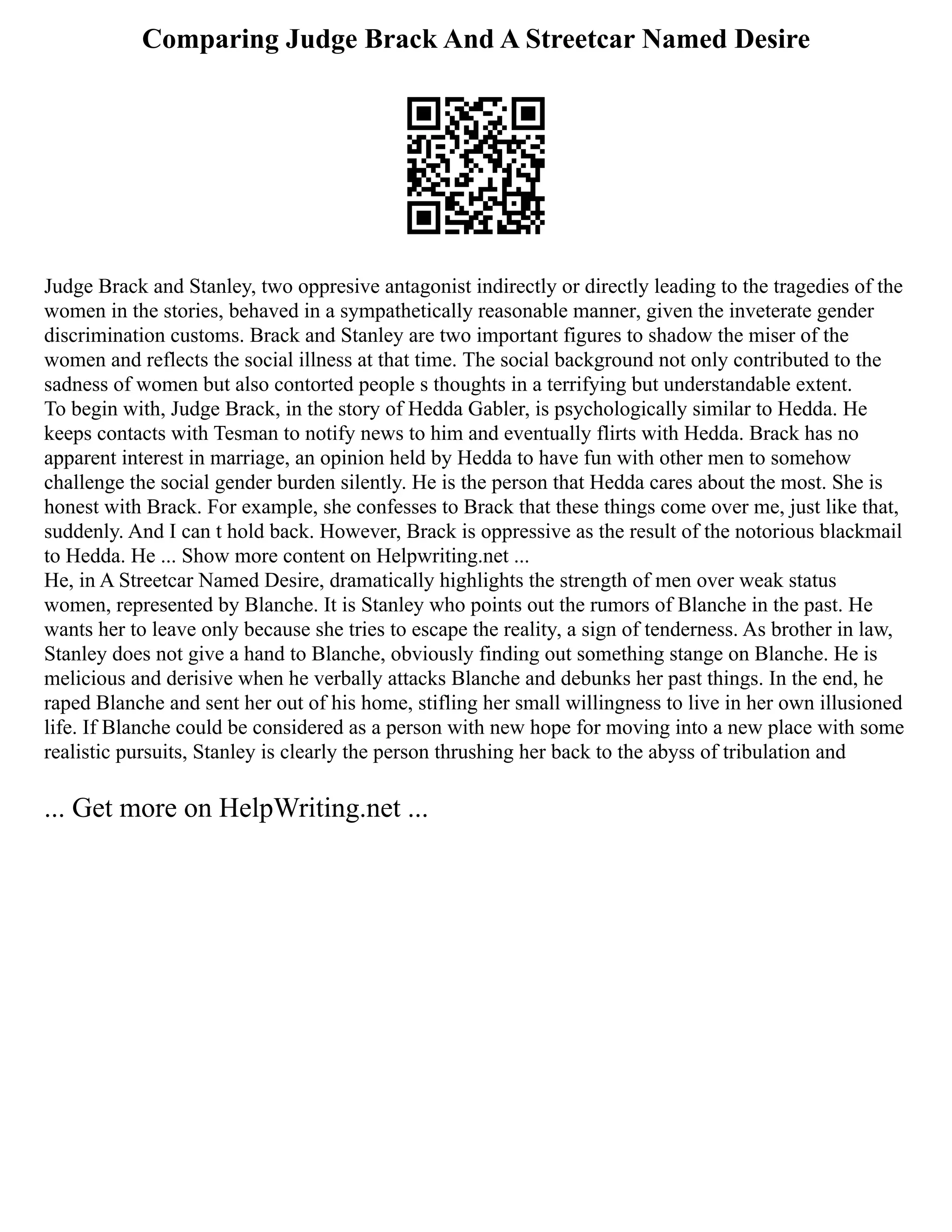 Comparing Judge Brack And A Streetcar Named Desire
Judge Brack and Stanley, two oppresive antagonist indirectly or directly leading to the tragedies of the
women in the stories, behaved in a sympathetically reasonable manner, given the inveterate gender
discrimination customs. Brack and Stanley are two important figures to shadow the miser of the
women and reflects the social illness at that time. The social background not only contributed to the
sadness of women but also contorted people s thoughts in a terrifying but understandable extent.
To begin with, Judge Brack, in the story of Hedda Gabler, is psychologically similar to Hedda. He
keeps contacts with Tesman to notify news to him and eventually flirts with Hedda. Brack has no
apparent interest in marriage, an opinion held by Hedda to have fun with other men to somehow
challenge the social gender burden silently. He is the person that Hedda cares about the most. She is
honest with Brack. For example, she confesses to Brack that these things come over me, just like that,
suddenly. And I can t hold back. However, Brack is oppressive as the result of the notorious blackmail
to Hedda. He ... Show more content on Helpwriting.net ...
He, in A Streetcar Named Desire, dramatically highlights the strength of men over weak status
women, represented by Blanche. It is Stanley who points out the rumors of Blanche in the past. He
wants her to leave only because she tries to escape the reality, a sign of tenderness. As brother in law,
Stanley does not give a hand to Blanche, obviously finding out something stange on Blanche. He is
melicious and derisive when he verbally attacks Blanche and debunks her past things. In the end, he
raped Blanche and sent her out of his home, stifling her small willingness to live in her own illusioned
life. If Blanche could be considered as a person with new hope for moving into a new place with some
realistic pursuits, Stanley is clearly the person thrushing her back to the abyss of tribulation and
... Get more on HelpWriting.net ...
 