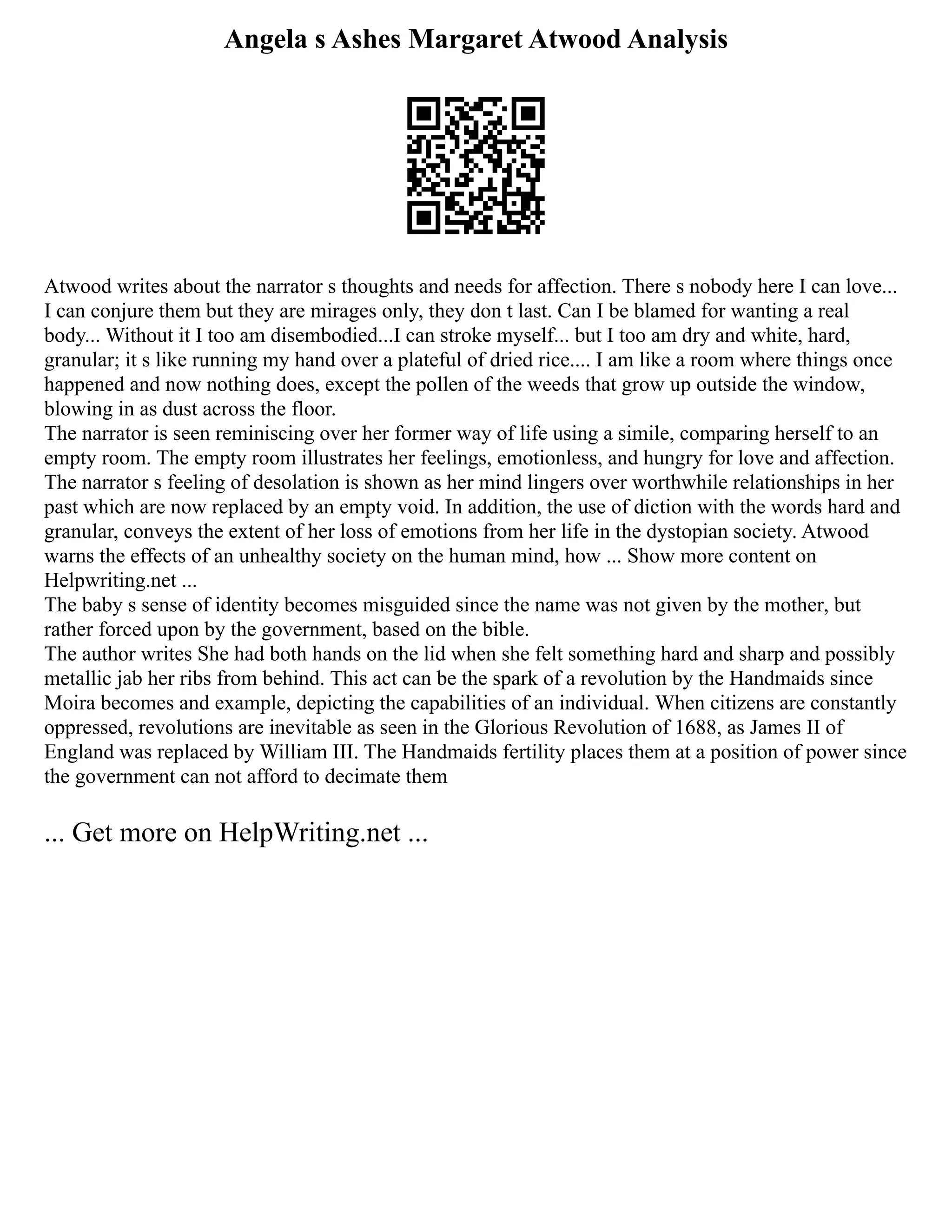 Angela s Ashes Margaret Atwood Analysis
Atwood writes about the narrator s thoughts and needs for affection. There s nobody here I can love...
I can conjure them but they are mirages only, they don t last. Can I be blamed for wanting a real
body... Without it I too am disembodied...I can stroke myself... but I too am dry and white, hard,
granular; it s like running my hand over a plateful of dried rice.... I am like a room where things once
happened and now nothing does, except the pollen of the weeds that grow up outside the window,
blowing in as dust across the floor.
The narrator is seen reminiscing over her former way of life using a simile, comparing herself to an
empty room. The empty room illustrates her feelings, emotionless, and hungry for love and affection.
The narrator s feeling of desolation is shown as her mind lingers over worthwhile relationships in her
past which are now replaced by an empty void. In addition, the use of diction with the words hard and
granular, conveys the extent of her loss of emotions from her life in the dystopian society. Atwood
warns the effects of an unhealthy society on the human mind, how ... Show more content on
Helpwriting.net ...
The baby s sense of identity becomes misguided since the name was not given by the mother, but
rather forced upon by the government, based on the bible.
The author writes She had both hands on the lid when she felt something hard and sharp and possibly
metallic jab her ribs from behind. This act can be the spark of a revolution by the Handmaids since
Moira becomes and example, depicting the capabilities of an individual. When citizens are constantly
oppressed, revolutions are inevitable as seen in the Glorious Revolution of 1688, as James II of
England was replaced by William III. The Handmaids fertility places them at a position of power since
the government can not afford to decimate them
... Get more on HelpWriting.net ...
 