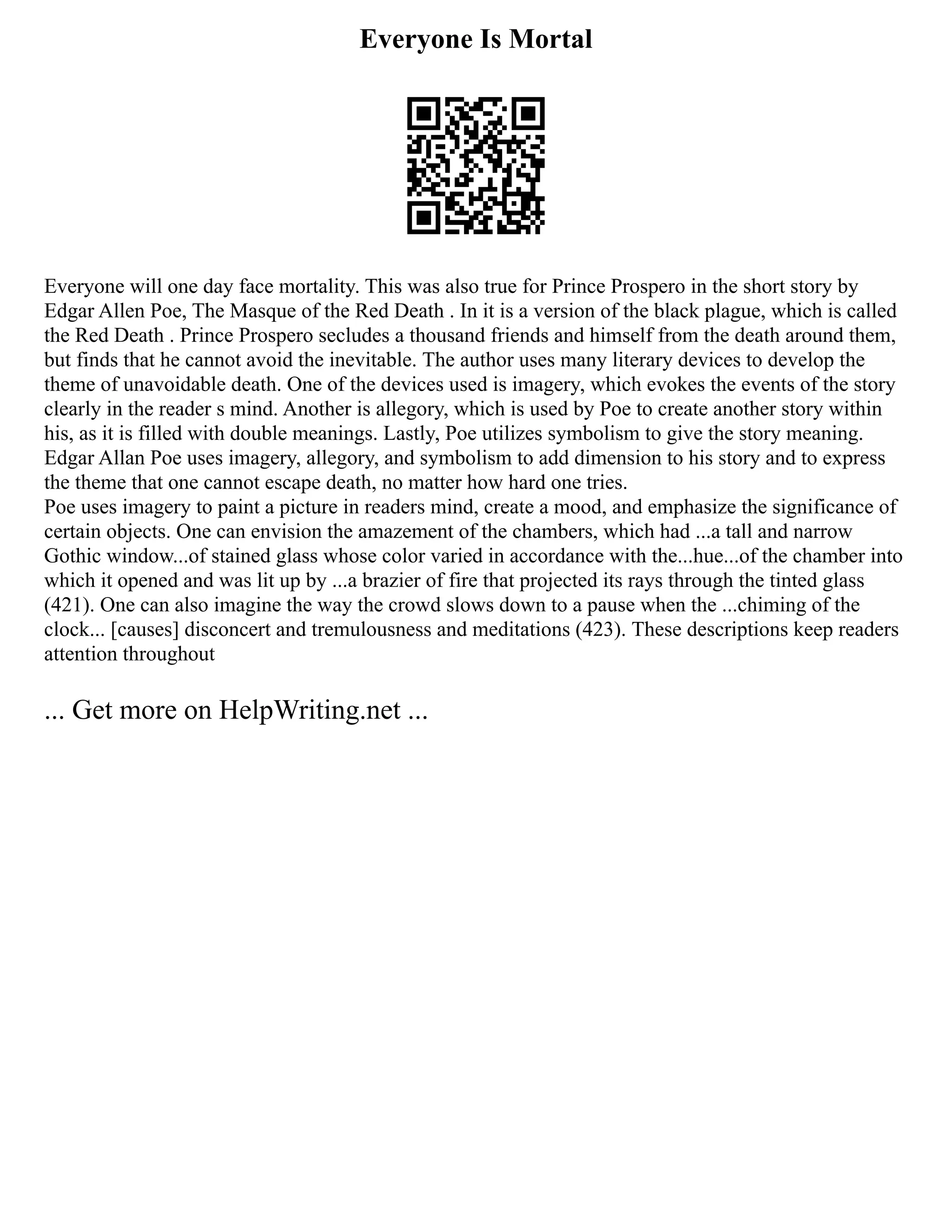 Everyone Is Mortal
Everyone will one day face mortality. This was also true for Prince Prospero in the short story by
Edgar Allen Poe, The Masque of the Red Death . In it is a version of the black plague, which is called
the Red Death . Prince Prospero secludes a thousand friends and himself from the death around them,
but finds that he cannot avoid the inevitable. The author uses many literary devices to develop the
theme of unavoidable death. One of the devices used is imagery, which evokes the events of the story
clearly in the reader s mind. Another is allegory, which is used by Poe to create another story within
his, as it is filled with double meanings. Lastly, Poe utilizes symbolism to give the story meaning.
Edgar Allan Poe uses imagery, allegory, and symbolism to add dimension to his story and to express
the theme that one cannot escape death, no matter how hard one tries.
Poe uses imagery to paint a picture in readers mind, create a mood, and emphasize the significance of
certain objects. One can envision the amazement of the chambers, which had ...a tall and narrow
Gothic window...of stained glass whose color varied in accordance with the...hue...of the chamber into
which it opened and was lit up by ...a brazier of fire that projected its rays through the tinted glass
(421). One can also imagine the way the crowd slows down to a pause when the ...chiming of the
clock... [causes] disconcert and tremulousness and meditations (423). These descriptions keep readers
attention throughout
... Get more on HelpWriting.net ...
 