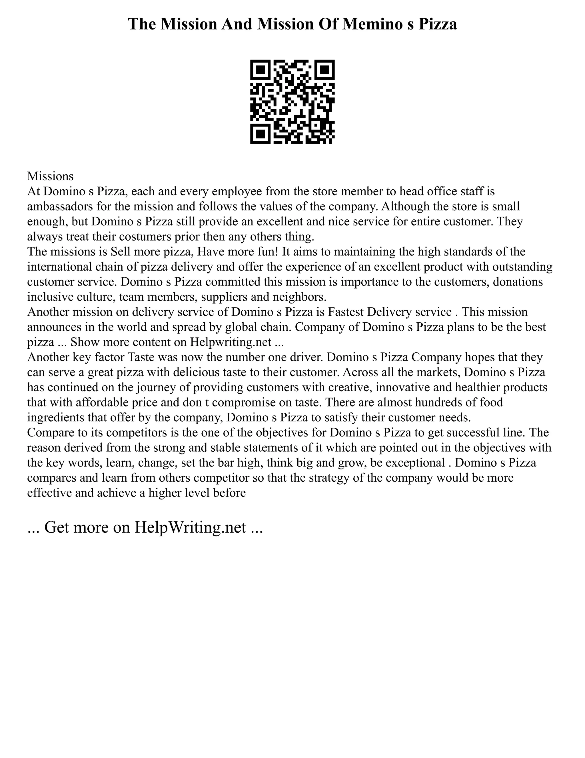 The Mission And Mission Of Memino s Pizza
Missions
At Domino s Pizza, each and every employee from the store member to head office staff is
ambassadors for the mission and follows the values of the company. Although the store is small
enough, but Domino s Pizza still provide an excellent and nice service for entire customer. They
always treat their costumers prior then any others thing.
The missions is Sell more pizza, Have more fun! It aims to maintaining the high standards of the
international chain of pizza delivery and offer the experience of an excellent product with outstanding
customer service. Domino s Pizza committed this mission is importance to the customers, donations
inclusive culture, team members, suppliers and neighbors.
Another mission on delivery service of Domino s Pizza is Fastest Delivery service . This mission
announces in the world and spread by global chain. Company of Domino s Pizza plans to be the best
pizza ... Show more content on Helpwriting.net ...
Another key factor Taste was now the number one driver. Domino s Pizza Company hopes that they
can serve a great pizza with delicious taste to their customer. Across all the markets, Domino s Pizza
has continued on the journey of providing customers with creative, innovative and healthier products
that with affordable price and don t compromise on taste. There are almost hundreds of food
ingredients that offer by the company, Domino s Pizza to satisfy their customer needs.
Compare to its competitors is the one of the objectives for Domino s Pizza to get successful line. The
reason derived from the strong and stable statements of it which are pointed out in the objectives with
the key words, learn, change, set the bar high, think big and grow, be exceptional . Domino s Pizza
compares and learn from others competitor so that the strategy of the company would be more
effective and achieve a higher level before
... Get more on HelpWriting.net ...
 