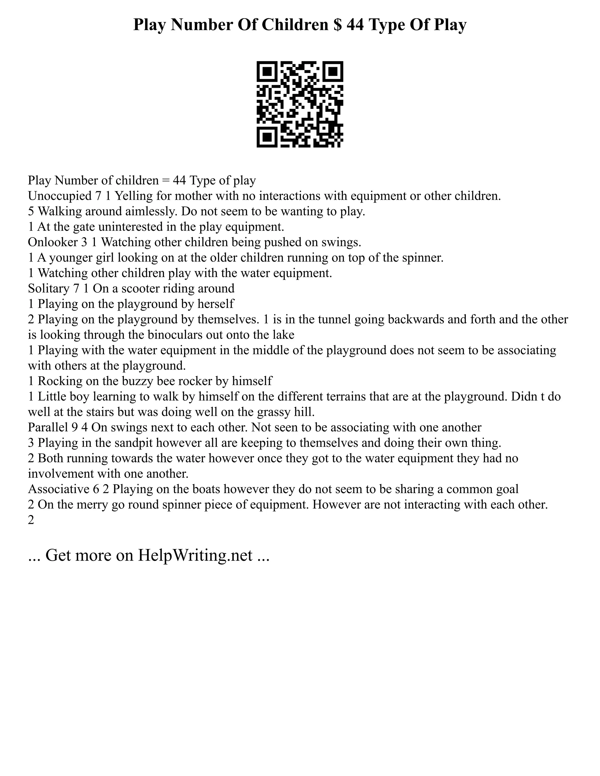 Play Number Of Children $ 44 Type Of Play
Play Number of children = 44 Type of play
Unoccupied 7 1 Yelling for mother with no interactions with equipment or other children.
5 Walking around aimlessly. Do not seem to be wanting to play.
1 At the gate uninterested in the play equipment.
Onlooker 3 1 Watching other children being pushed on swings.
1 A younger girl looking on at the older children running on top of the spinner.
1 Watching other children play with the water equipment.
Solitary 7 1 On a scooter riding around
1 Playing on the playground by herself
2 Playing on the playground by themselves. 1 is in the tunnel going backwards and forth and the other
is looking through the binoculars out onto the lake
1 Playing with the water equipment in the middle of the playground does not seem to be associating
with others at the playground.
1 Rocking on the buzzy bee rocker by himself
1 Little boy learning to walk by himself on the different terrains that are at the playground. Didn t do
well at the stairs but was doing well on the grassy hill.
Parallel 9 4 On swings next to each other. Not seen to be associating with one another
3 Playing in the sandpit however all are keeping to themselves and doing their own thing.
2 Both running towards the water however once they got to the water equipment they had no
involvement with one another.
Associative 6 2 Playing on the boats however they do not seem to be sharing a common goal
2 On the merry go round spinner piece of equipment. However are not interacting with each other.
2
... Get more on HelpWriting.net ...
 