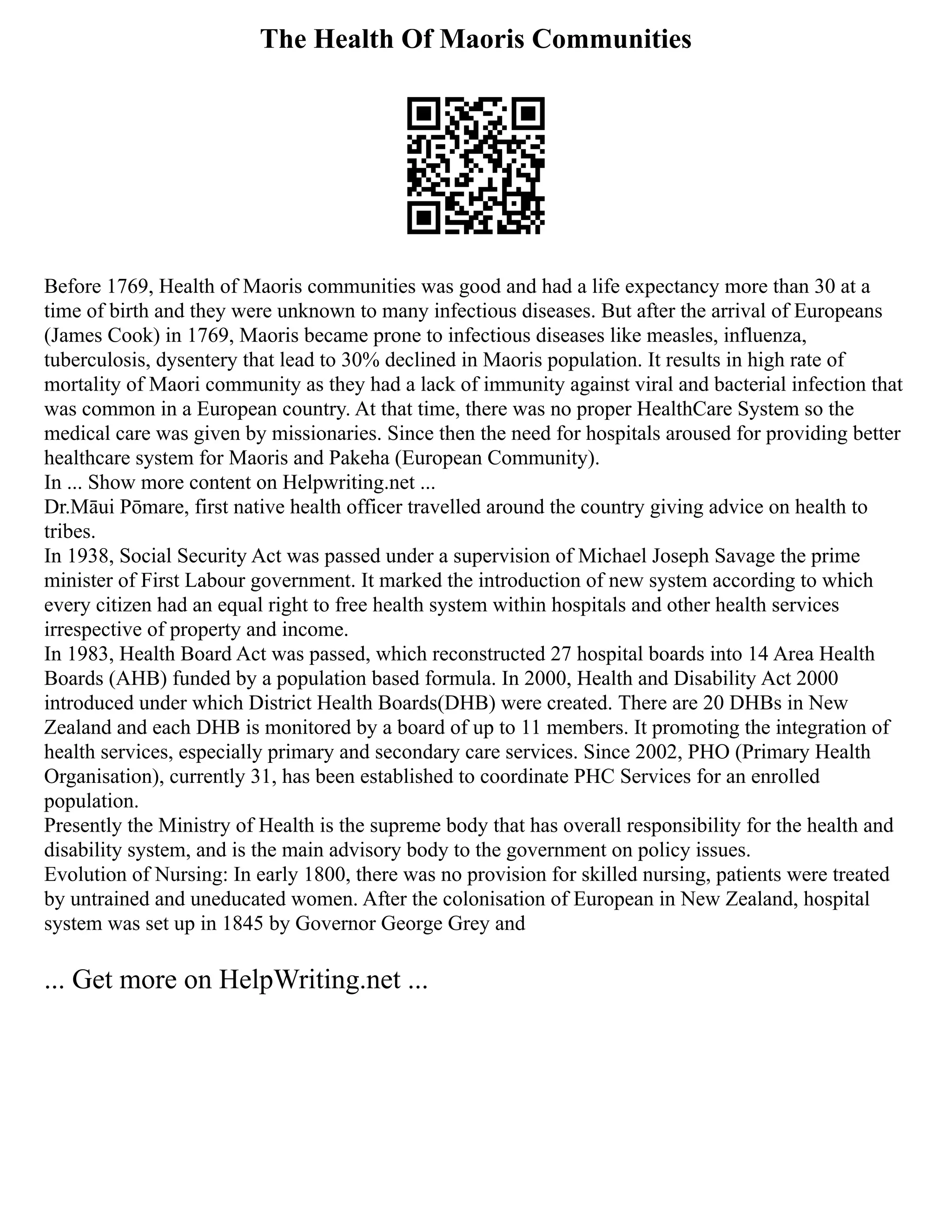 The Health Of Maoris Communities
Before 1769, Health of Maoris communities was good and had a life expectancy more than 30 at a
time of birth and they were unknown to many infectious diseases. But after the arrival of Europeans
(James Cook) in 1769, Maoris became prone to infectious diseases like measles, influenza,
tuberculosis, dysentery that lead to 30% declined in Maoris population. It results in high rate of
mortality of Maori community as they had a lack of immunity against viral and bacterial infection that
was common in a European country. At that time, there was no proper HealthCare System so the
medical care was given by missionaries. Since then the need for hospitals aroused for providing better
healthcare system for Maoris and Pakeha (European Community).
In ... Show more content on Helpwriting.net ...
Dr.Māui Pōmare, first native health officer travelled around the country giving advice on health to
tribes.
In 1938, Social Security Act was passed under a supervision of Michael Joseph Savage the prime
minister of First Labour government. It marked the introduction of new system according to which
every citizen had an equal right to free health system within hospitals and other health services
irrespective of property and income.
In 1983, Health Board Act was passed, which reconstructed 27 hospital boards into 14 Area Health
Boards (AHB) funded by a population based formula. In 2000, Health and Disability Act 2000
introduced under which District Health Boards(DHB) were created. There are 20 DHBs in New
Zealand and each DHB is monitored by a board of up to 11 members. It promoting the integration of
health services, especially primary and secondary care services. Since 2002, PHO (Primary Health
Organisation), currently 31, has been established to coordinate PHC Services for an enrolled
population.
Presently the Ministry of Health is the supreme body that has overall responsibility for the health and
disability system, and is the main advisory body to the government on policy issues.
Evolution of Nursing: In early 1800, there was no provision for skilled nursing, patients were treated
by untrained and uneducated women. After the colonisation of European in New Zealand, hospital
system was set up in 1845 by Governor George Grey and
... Get more on HelpWriting.net ...
 