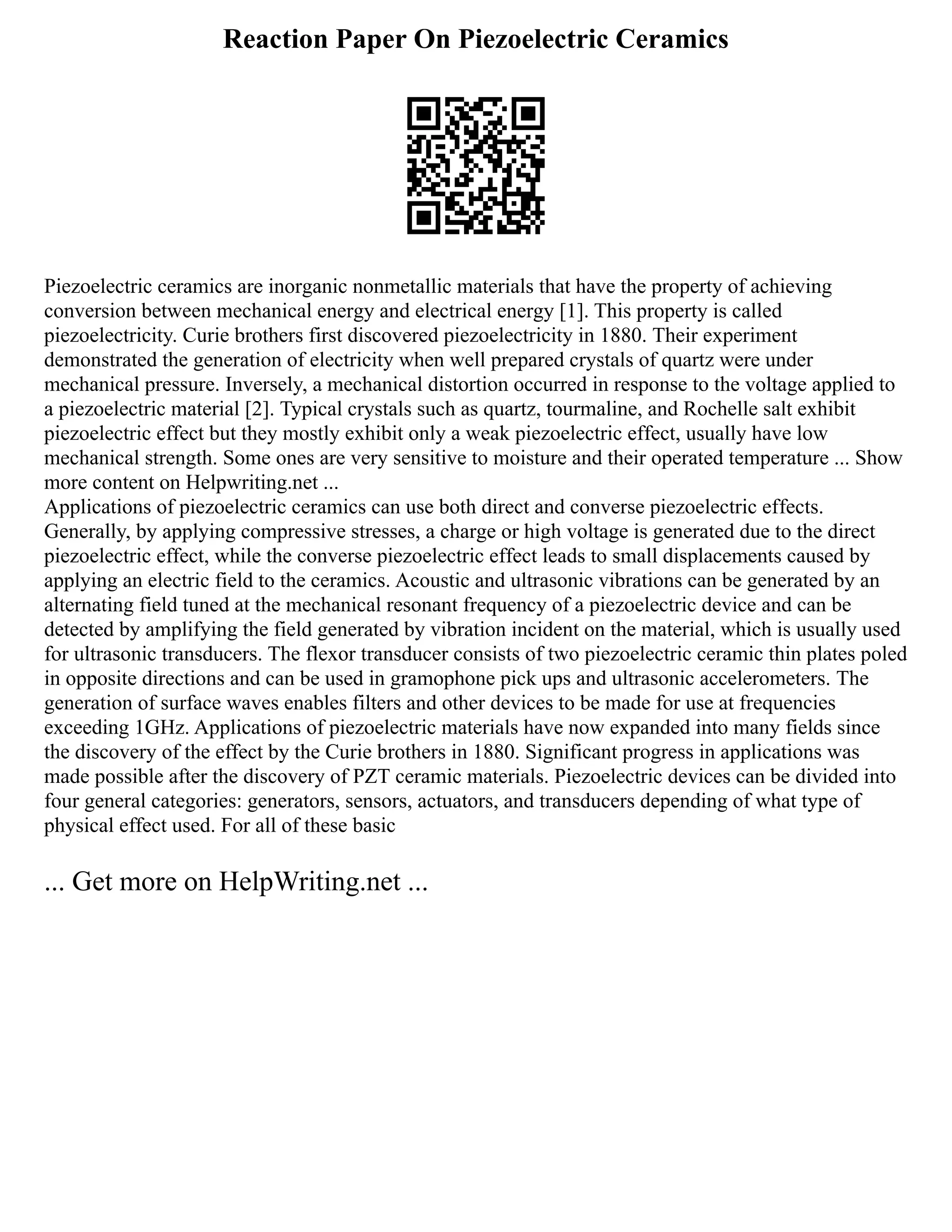 Reaction Paper On Piezoelectric Ceramics
Piezoelectric ceramics are inorganic nonmetallic materials that have the property of achieving
conversion between mechanical energy and electrical energy [1]. This property is called
piezoelectricity. Curie brothers first discovered piezoelectricity in 1880. Their experiment
demonstrated the generation of electricity when well prepared crystals of quartz were under
mechanical pressure. Inversely, a mechanical distortion occurred in response to the voltage applied to
a piezoelectric material [2]. Typical crystals such as quartz, tourmaline, and Rochelle salt exhibit
piezoelectric effect but they mostly exhibit only a weak piezoelectric effect, usually have low
mechanical strength. Some ones are very sensitive to moisture and their operated temperature ... Show
more content on Helpwriting.net ...
Applications of piezoelectric ceramics can use both direct and converse piezoelectric effects.
Generally, by applying compressive stresses, a charge or high voltage is generated due to the direct
piezoelectric effect, while the converse piezoelectric effect leads to small displacements caused by
applying an electric field to the ceramics. Acoustic and ultrasonic vibrations can be generated by an
alternating field tuned at the mechanical resonant frequency of a piezoelectric device and can be
detected by amplifying the field generated by vibration incident on the material, which is usually used
for ultrasonic transducers. The flexor transducer consists of two piezoelectric ceramic thin plates poled
in opposite directions and can be used in gramophone pick ups and ultrasonic accelerometers. The
generation of surface waves enables filters and other devices to be made for use at frequencies
exceeding 1GHz. Applications of piezoelectric materials have now expanded into many fields since
the discovery of the effect by the Curie brothers in 1880. Significant progress in applications was
made possible after the discovery of PZT ceramic materials. Piezoelectric devices can be divided into
four general categories: generators, sensors, actuators, and transducers depending of what type of
physical effect used. For all of these basic
... Get more on HelpWriting.net ...
 