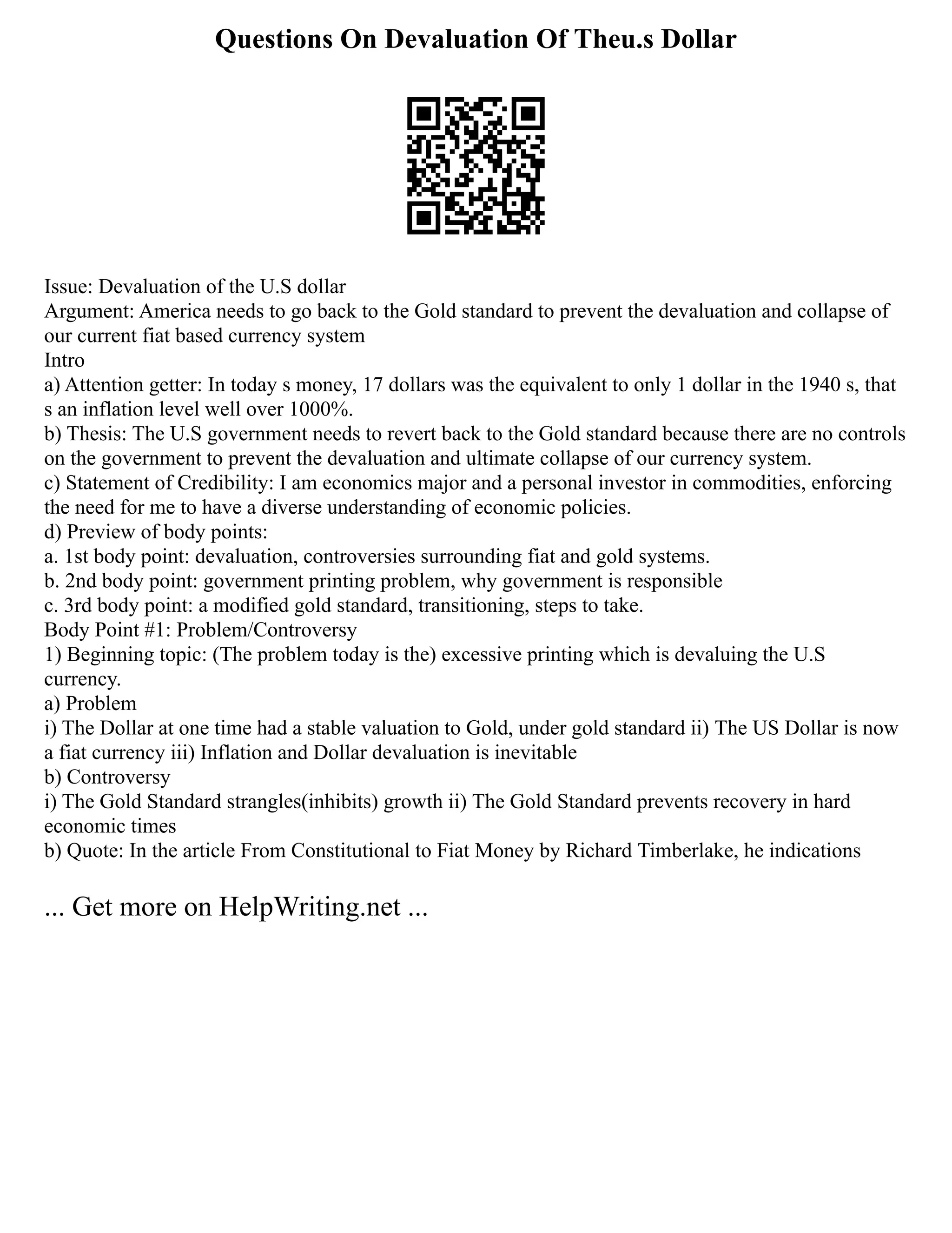 Questions On Devaluation Of Theu.s Dollar
Issue: Devaluation of the U.S dollar
Argument: America needs to go back to the Gold standard to prevent the devaluation and collapse of
our current fiat based currency system
Intro
a) Attention getter: In today s money, 17 dollars was the equivalent to only 1 dollar in the 1940 s, that
s an inflation level well over 1000%.
b) Thesis: The U.S government needs to revert back to the Gold standard because there are no controls
on the government to prevent the devaluation and ultimate collapse of our currency system.
c) Statement of Credibility: I am economics major and a personal investor in commodities, enforcing
the need for me to have a diverse understanding of economic policies.
d) Preview of body points:
a. 1st body point: devaluation, controversies surrounding fiat and gold systems.
b. 2nd body point: government printing problem, why government is responsible
c. 3rd body point: a modified gold standard, transitioning, steps to take.
Body Point #1: Problem/Controversy
1) Beginning topic: (The problem today is the) excessive printing which is devaluing the U.S
currency.
a) Problem
i) The Dollar at one time had a stable valuation to Gold, under gold standard ii) The US Dollar is now
a fiat currency iii) Inflation and Dollar devaluation is inevitable
b) Controversy
i) The Gold Standard strangles(inhibits) growth ii) The Gold Standard prevents recovery in hard
economic times
b) Quote: In the article From Constitutional to Fiat Money by Richard Timberlake, he indications
... Get more on HelpWriting.net ...
 