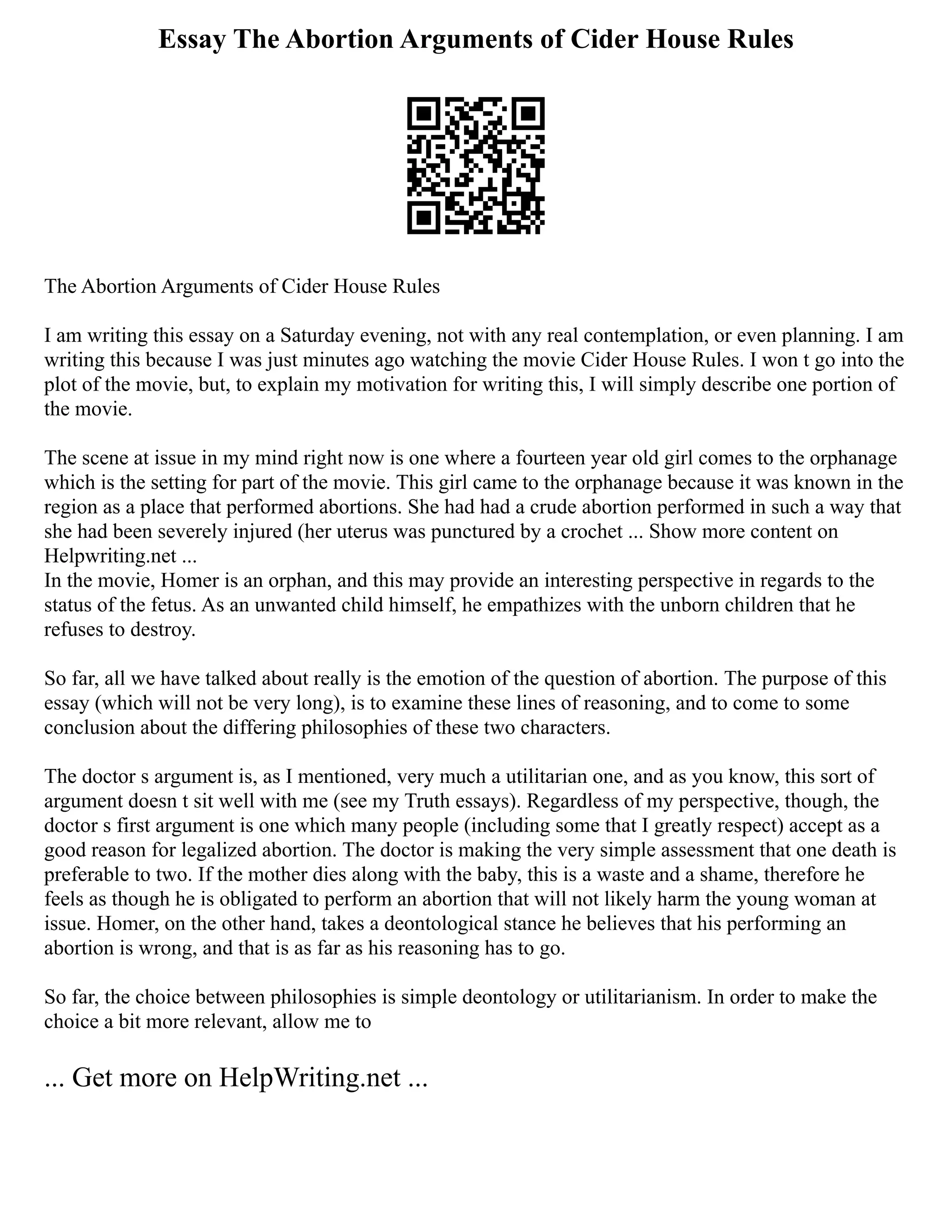 Essay The Abortion Arguments of Cider House Rules
The Abortion Arguments of Cider House Rules
I am writing this essay on a Saturday evening, not with any real contemplation, or even planning. I am
writing this because I was just minutes ago watching the movie Cider House Rules. I won t go into the
plot of the movie, but, to explain my motivation for writing this, I will simply describe one portion of
the movie.
The scene at issue in my mind right now is one where a fourteen year old girl comes to the orphanage
which is the setting for part of the movie. This girl came to the orphanage because it was known in the
region as a place that performed abortions. She had had a crude abortion performed in such a way that
she had been severely injured (her uterus was punctured by a crochet ... Show more content on
Helpwriting.net ...
In the movie, Homer is an orphan, and this may provide an interesting perspective in regards to the
status of the fetus. As an unwanted child himself, he empathizes with the unborn children that he
refuses to destroy.
So far, all we have talked about really is the emotion of the question of abortion. The purpose of this
essay (which will not be very long), is to examine these lines of reasoning, and to come to some
conclusion about the differing philosophies of these two characters.
The doctor s argument is, as I mentioned, very much a utilitarian one, and as you know, this sort of
argument doesn t sit well with me (see my Truth essays). Regardless of my perspective, though, the
doctor s first argument is one which many people (including some that I greatly respect) accept as a
good reason for legalized abortion. The doctor is making the very simple assessment that one death is
preferable to two. If the mother dies along with the baby, this is a waste and a shame, therefore he
feels as though he is obligated to perform an abortion that will not likely harm the young woman at
issue. Homer, on the other hand, takes a deontological stance he believes that his performing an
abortion is wrong, and that is as far as his reasoning has to go.
So far, the choice between philosophies is simple deontology or utilitarianism. In order to make the
choice a bit more relevant, allow me to
... Get more on HelpWriting.net ...
 
