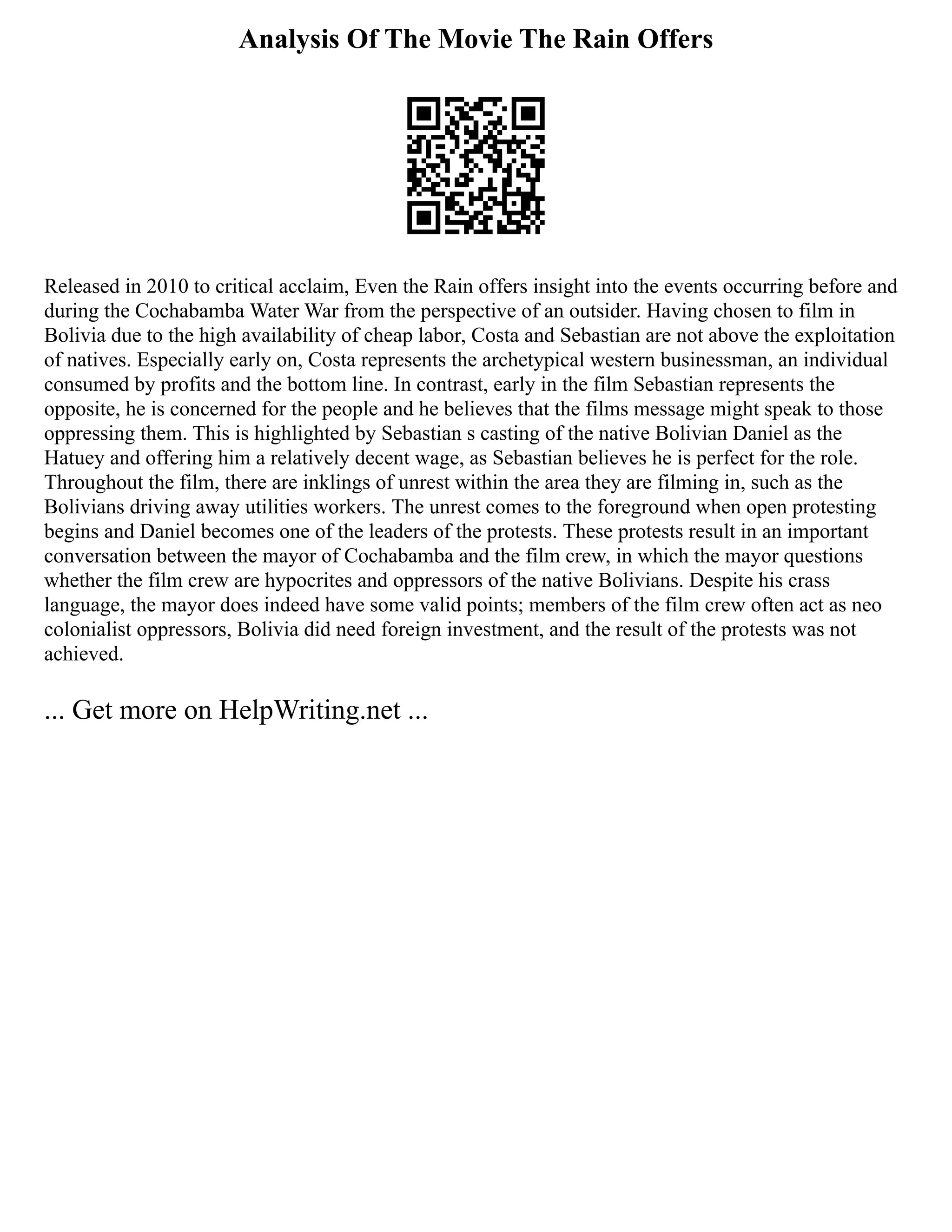 Analysis Of The Movie The Rain Offers
Released in 2010 to critical acclaim, Even the Rain offers insight into the events occurring before and
during the Cochabamba Water War from the perspective of an outsider. Having chosen to film in
Bolivia due to the high availability of cheap labor, Costa and Sebastian are not above the exploitation
of natives. Especially early on, Costa represents the archetypical western businessman, an individual
consumed by profits and the bottom line. In contrast, early in the film Sebastian represents the
opposite, he is concerned for the people and he believes that the films message might speak to those
oppressing them. This is highlighted by Sebastian s casting of the native Bolivian Daniel as the
Hatuey and offering him a relatively decent wage, as Sebastian believes he is perfect for the role.
Throughout the film, there are inklings of unrest within the area they are filming in, such as the
Bolivians driving away utilities workers. The unrest comes to the foreground when open protesting
begins and Daniel becomes one of the leaders of the protests. These protests result in an important
conversation between the mayor of Cochabamba and the film crew, in which the mayor questions
whether the film crew are hypocrites and oppressors of the native Bolivians. Despite his crass
language, the mayor does indeed have some valid points; members of the film crew often act as neo
colonialist oppressors, Bolivia did need foreign investment, and the result of the protests was not
achieved.
... Get more on HelpWriting.net ...
 
