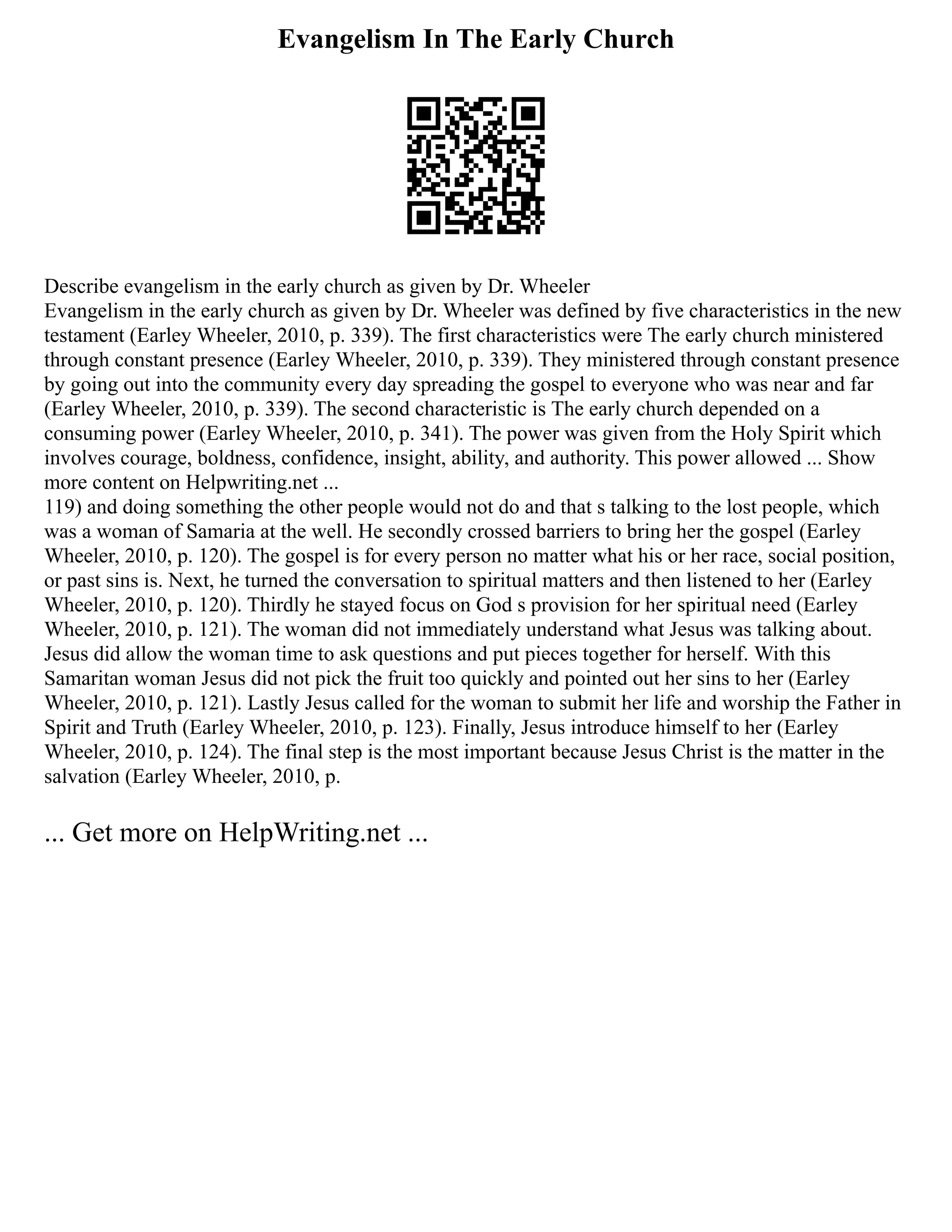 Evangelism In The Early Church
Describe evangelism in the early church as given by Dr. Wheeler
Evangelism in the early church as given by Dr. Wheeler was defined by five characteristics in the new
testament (Earley Wheeler, 2010, p. 339). The first characteristics were The early church ministered
through constant presence (Earley Wheeler, 2010, p. 339). They ministered through constant presence
by going out into the community every day spreading the gospel to everyone who was near and far
(Earley Wheeler, 2010, p. 339). The second characteristic is The early church depended on a
consuming power (Earley Wheeler, 2010, p. 341). The power was given from the Holy Spirit which
involves courage, boldness, confidence, insight, ability, and authority. This power allowed ... Show
more content on Helpwriting.net ...
119) and doing something the other people would not do and that s talking to the lost people, which
was a woman of Samaria at the well. He secondly crossed barriers to bring her the gospel (Earley
Wheeler, 2010, p. 120). The gospel is for every person no matter what his or her race, social position,
or past sins is. Next, he turned the conversation to spiritual matters and then listened to her (Earley
Wheeler, 2010, p. 120). Thirdly he stayed focus on God s provision for her spiritual need (Earley
Wheeler, 2010, p. 121). The woman did not immediately understand what Jesus was talking about.
Jesus did allow the woman time to ask questions and put pieces together for herself. With this
Samaritan woman Jesus did not pick the fruit too quickly and pointed out her sins to her (Earley
Wheeler, 2010, p. 121). Lastly Jesus called for the woman to submit her life and worship the Father in
Spirit and Truth (Earley Wheeler, 2010, p. 123). Finally, Jesus introduce himself to her (Earley
Wheeler, 2010, p. 124). The final step is the most important because Jesus Christ is the matter in the
salvation (Earley Wheeler, 2010, p.
... Get more on HelpWriting.net ...
 
