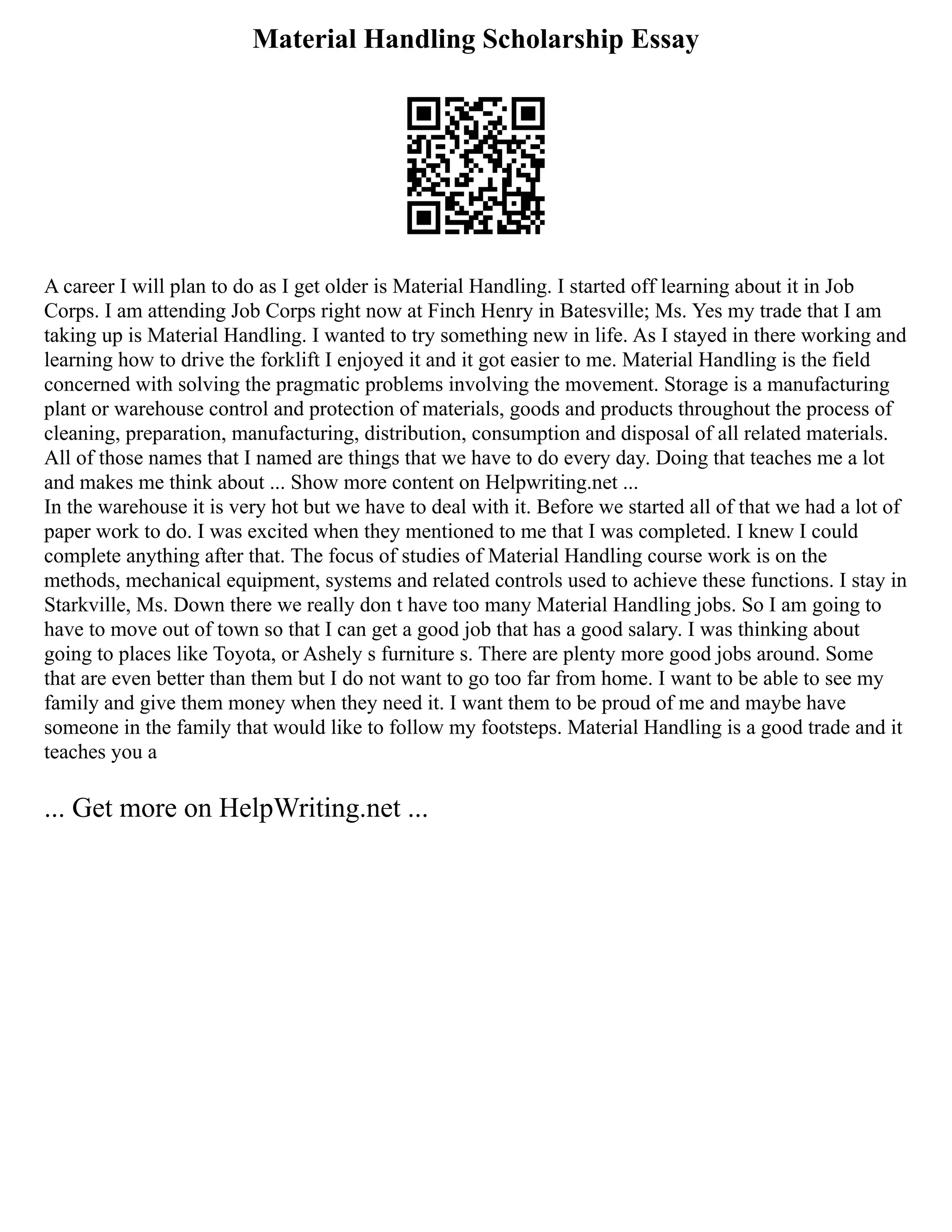 Material Handling Scholarship Essay
A career I will plan to do as I get older is Material Handling. I started off learning about it in Job
Corps. I am attending Job Corps right now at Finch Henry in Batesville; Ms. Yes my trade that I am
taking up is Material Handling. I wanted to try something new in life. As I stayed in there working and
learning how to drive the forklift I enjoyed it and it got easier to me. Material Handling is the field
concerned with solving the pragmatic problems involving the movement. Storage is a manufacturing
plant or warehouse control and protection of materials, goods and products throughout the process of
cleaning, preparation, manufacturing, distribution, consumption and disposal of all related materials.
All of those names that I named are things that we have to do every day. Doing that teaches me a lot
and makes me think about ... Show more content on Helpwriting.net ...
In the warehouse it is very hot but we have to deal with it. Before we started all of that we had a lot of
paper work to do. I was excited when they mentioned to me that I was completed. I knew I could
complete anything after that. The focus of studies of Material Handling course work is on the
methods, mechanical equipment, systems and related controls used to achieve these functions. I stay in
Starkville, Ms. Down there we really don t have too many Material Handling jobs. So I am going to
have to move out of town so that I can get a good job that has a good salary. I was thinking about
going to places like Toyota, or Ashely s furniture s. There are plenty more good jobs around. Some
that are even better than them but I do not want to go too far from home. I want to be able to see my
family and give them money when they need it. I want them to be proud of me and maybe have
someone in the family that would like to follow my footsteps. Material Handling is a good trade and it
teaches you a
... Get more on HelpWriting.net ...
 