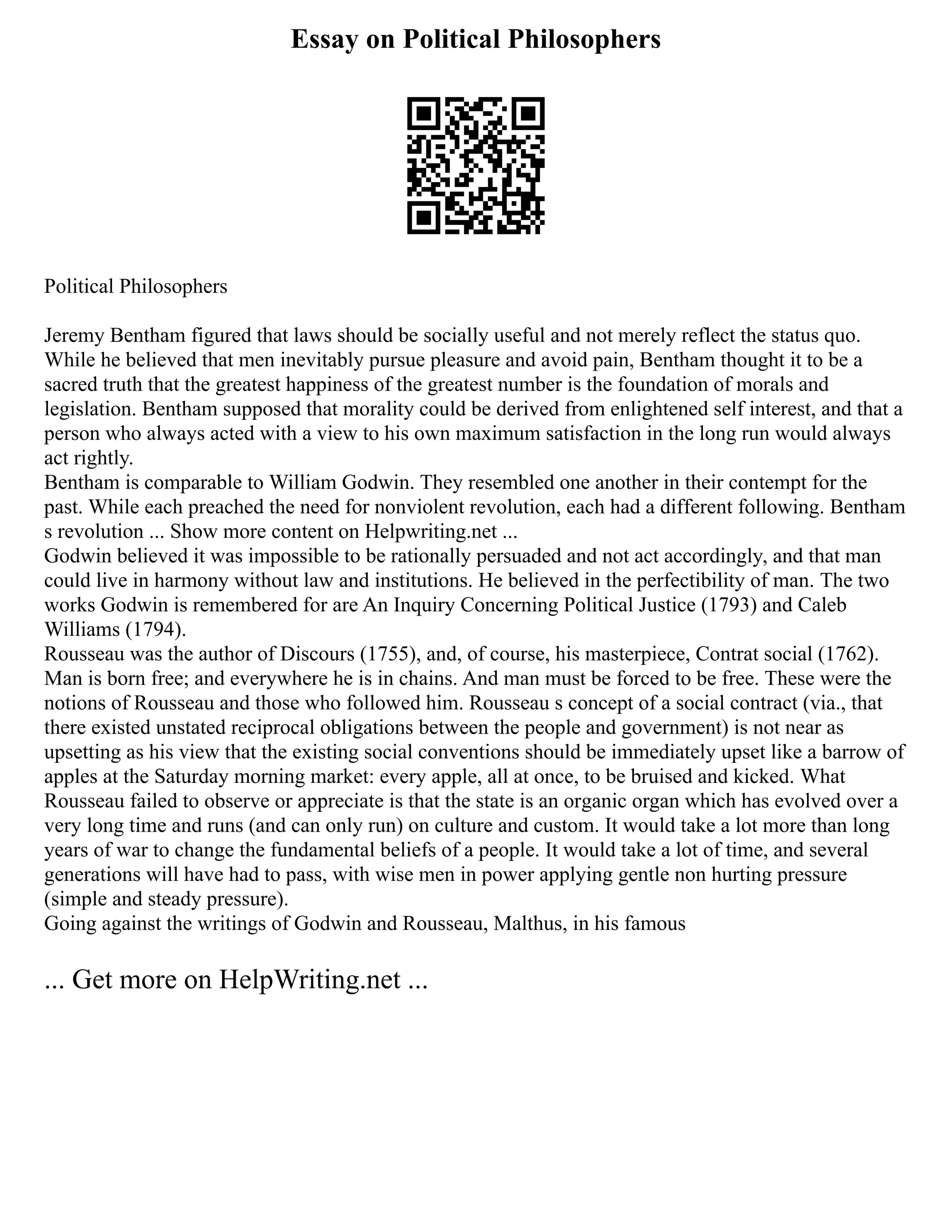 Essay on Political Philosophers
Political Philosophers
Jeremy Bentham figured that laws should be socially useful and not merely reflect the status quo.
While he believed that men inevitably pursue pleasure and avoid pain, Bentham thought it to be a
sacred truth that the greatest happiness of the greatest number is the foundation of morals and
legislation. Bentham supposed that morality could be derived from enlightened self interest, and that a
person who always acted with a view to his own maximum satisfaction in the long run would always
act rightly.
Bentham is comparable to William Godwin. They resembled one another in their contempt for the
past. While each preached the need for nonviolent revolution, each had a different following. Bentham
s revolution ... Show more content on Helpwriting.net ...
Godwin believed it was impossible to be rationally persuaded and not act accordingly, and that man
could live in harmony without law and institutions. He believed in the perfectibility of man. The two
works Godwin is remembered for are An Inquiry Concerning Political Justice (1793) and Caleb
Williams (1794).
Rousseau was the author of Discours (1755), and, of course, his masterpiece, Contrat social (1762).
Man is born free; and everywhere he is in chains. And man must be forced to be free. These were the
notions of Rousseau and those who followed him. Rousseau s concept of a social contract (via., that
there existed unstated reciprocal obligations between the people and government) is not near as
upsetting as his view that the existing social conventions should be immediately upset like a barrow of
apples at the Saturday morning market: every apple, all at once, to be bruised and kicked. What
Rousseau failed to observe or appreciate is that the state is an organic organ which has evolved over a
very long time and runs (and can only run) on culture and custom. It would take a lot more than long
years of war to change the fundamental beliefs of a people. It would take a lot of time, and several
generations will have had to pass, with wise men in power applying gentle non hurting pressure
(simple and steady pressure).
Going against the writings of Godwin and Rousseau, Malthus, in his famous
... Get more on HelpWriting.net ...
 