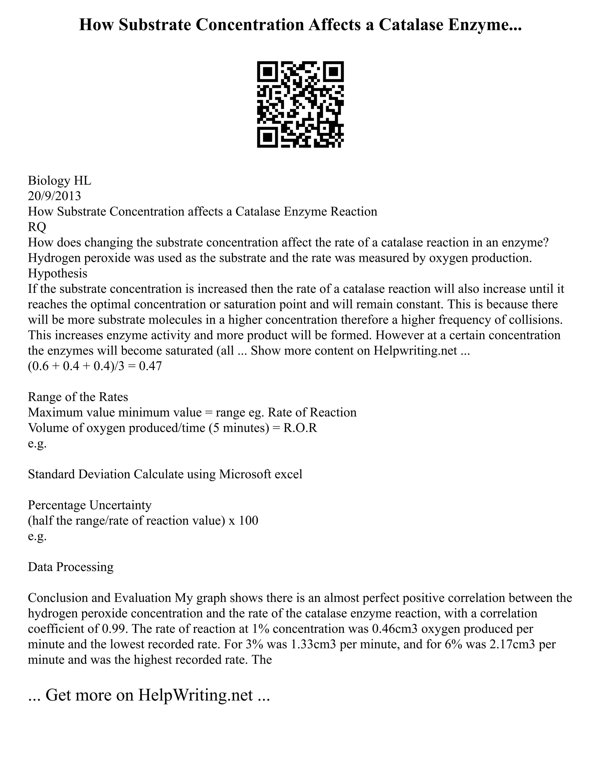 How Substrate Concentration Affects a Catalase Enzyme...
Biology HL
20/9/2013
How Substrate Concentration affects a Catalase Enzyme Reaction
RQ
How does changing the substrate concentration affect the rate of a catalase reaction in an enzyme?
Hydrogen peroxide was used as the substrate and the rate was measured by oxygen production.
Hypothesis
If the substrate concentration is increased then the rate of a catalase reaction will also increase until it
reaches the optimal concentration or saturation point and will remain constant. This is because there
will be more substrate molecules in a higher concentration therefore a higher frequency of collisions.
This increases enzyme activity and more product will be formed. However at a certain concentration
the enzymes will become saturated (all ... Show more content on Helpwriting.net ...
(0.6 + 0.4 + 0.4)/3 = 0.47
Range of the Rates
Maximum value minimum value = range eg. Rate of Reaction
Volume of oxygen produced/time (5 minutes) = R.O.R
e.g.
Standard Deviation Calculate using Microsoft excel
Percentage Uncertainty
(half the range/rate of reaction value) x 100
e.g.
Data Processing
Conclusion and Evaluation My graph shows there is an almost perfect positive correlation between the
hydrogen peroxide concentration and the rate of the catalase enzyme reaction, with a correlation
coefficient of 0.99. The rate of reaction at 1% concentration was 0.46cm3 oxygen produced per
minute and the lowest recorded rate. For 3% was 1.33cm3 per minute, and for 6% was 2.17cm3 per
minute and was the highest recorded rate. The
... Get more on HelpWriting.net ...
 
