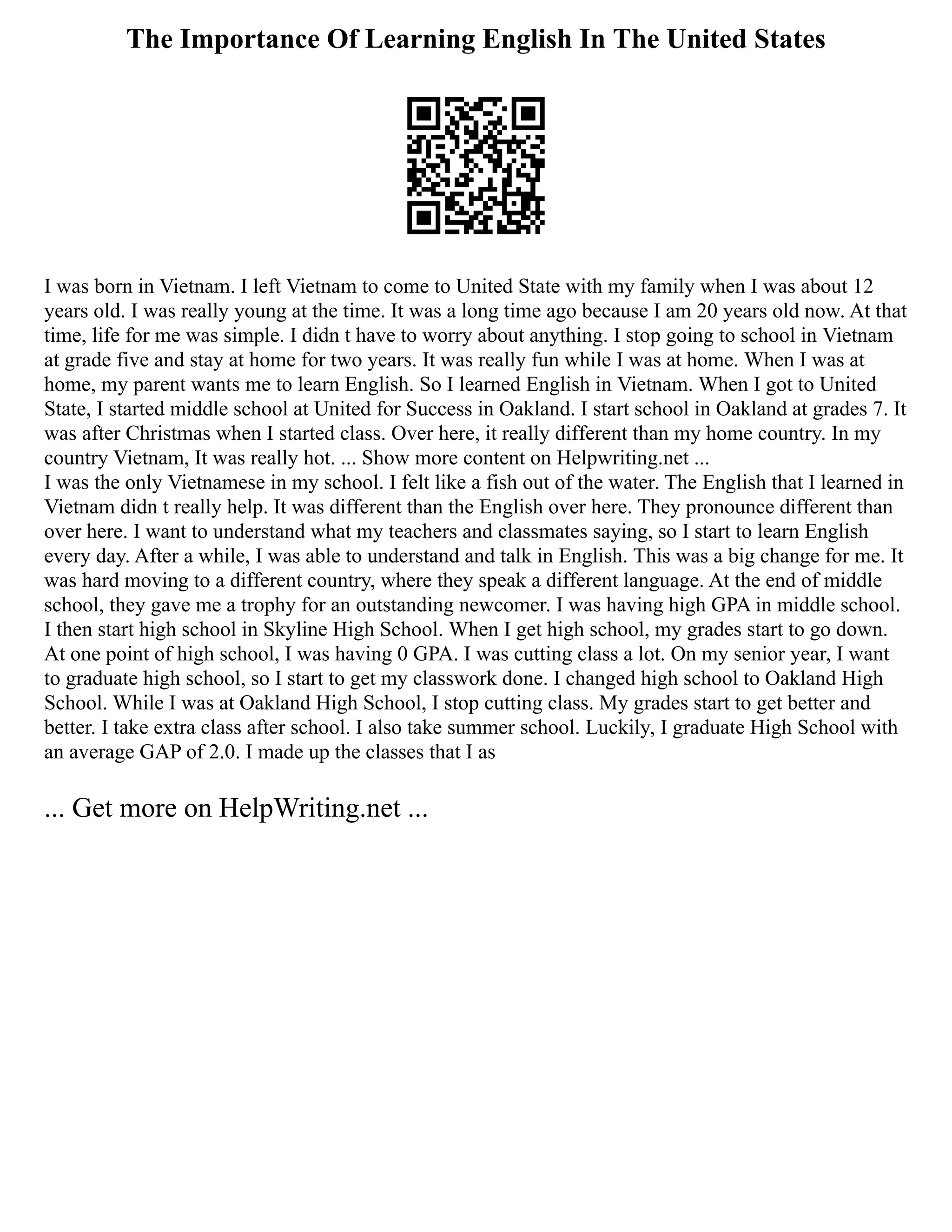 The Importance Of Learning English In The United States
I was born in Vietnam. I left Vietnam to come to United State with my family when I was about 12
years old. I was really young at the time. It was a long time ago because I am 20 years old now. At that
time, life for me was simple. I didn t have to worry about anything. I stop going to school in Vietnam
at grade five and stay at home for two years. It was really fun while I was at home. When I was at
home, my parent wants me to learn English. So I learned English in Vietnam. When I got to United
State, I started middle school at United for Success in Oakland. I start school in Oakland at grades 7. It
was after Christmas when I started class. Over here, it really different than my home country. In my
country Vietnam, It was really hot. ... Show more content on Helpwriting.net ...
I was the only Vietnamese in my school. I felt like a fish out of the water. The English that I learned in
Vietnam didn t really help. It was different than the English over here. They pronounce different than
over here. I want to understand what my teachers and classmates saying, so I start to learn English
every day. After a while, I was able to understand and talk in English. This was a big change for me. It
was hard moving to a different country, where they speak a different language. At the end of middle
school, they gave me a trophy for an outstanding newcomer. I was having high GPA in middle school.
I then start high school in Skyline High School. When I get high school, my grades start to go down.
At one point of high school, I was having 0 GPA. I was cutting class a lot. On my senior year, I want
to graduate high school, so I start to get my classwork done. I changed high school to Oakland High
School. While I was at Oakland High School, I stop cutting class. My grades start to get better and
better. I take extra class after school. I also take summer school. Luckily, I graduate High School with
an average GAP of 2.0. I made up the classes that I as
... Get more on HelpWriting.net ...
 